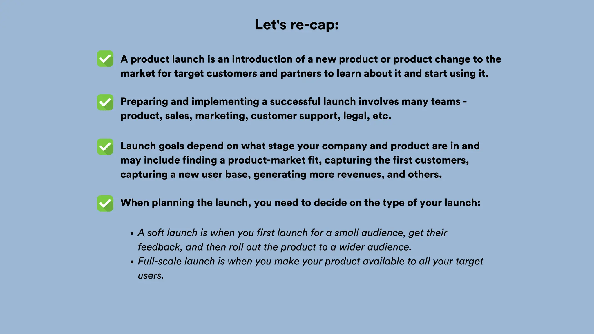 Let's re-cap:
A product launch is an introduction of a new product or product change to the
market for target customers and partners to learn about it and start using it.
Preparing and implementing a successful launch involves many teams -
product, sales, marketing, customer support, legal, etc.
Launch goals depend on what stage your company and product are in and
may include finding a product-market fit, capturing the first customers,
capturing a new user base, generating more revenues, and others.
When planning the launch, you need to decide on the type of your launch:
A soft launch is when you first launch for a small audience, get their
feedback, and then roll out the product to a wider audience.
Full-scale launch is when you make your product available to all your target
users.
 