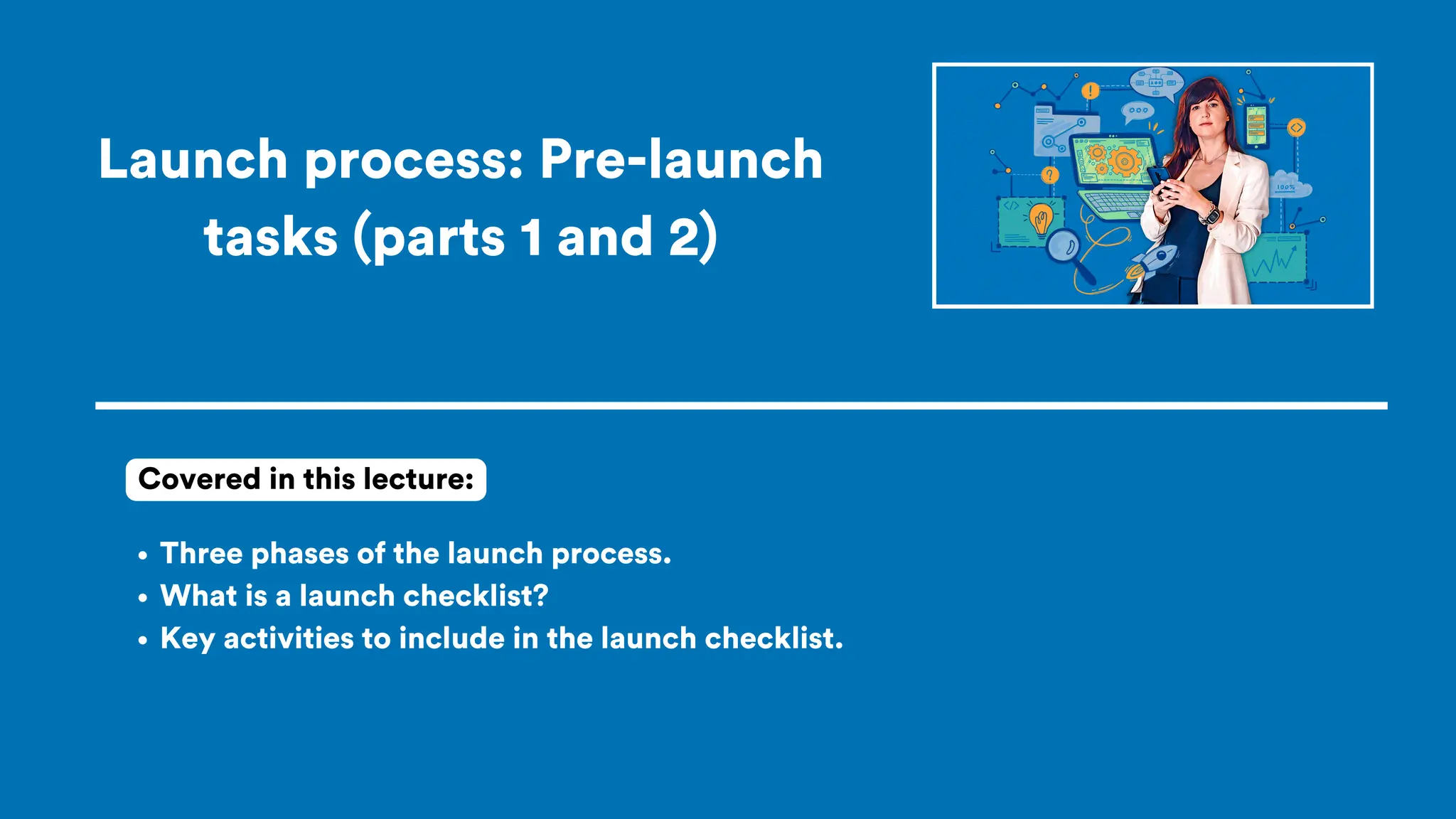 Launch process: Pre-launch
tasks (parts 1 and 2)
Three phases of the launch process.
What is a launch checklist?
Key activities to include in the launch checklist.
Covered in this lecture:
 