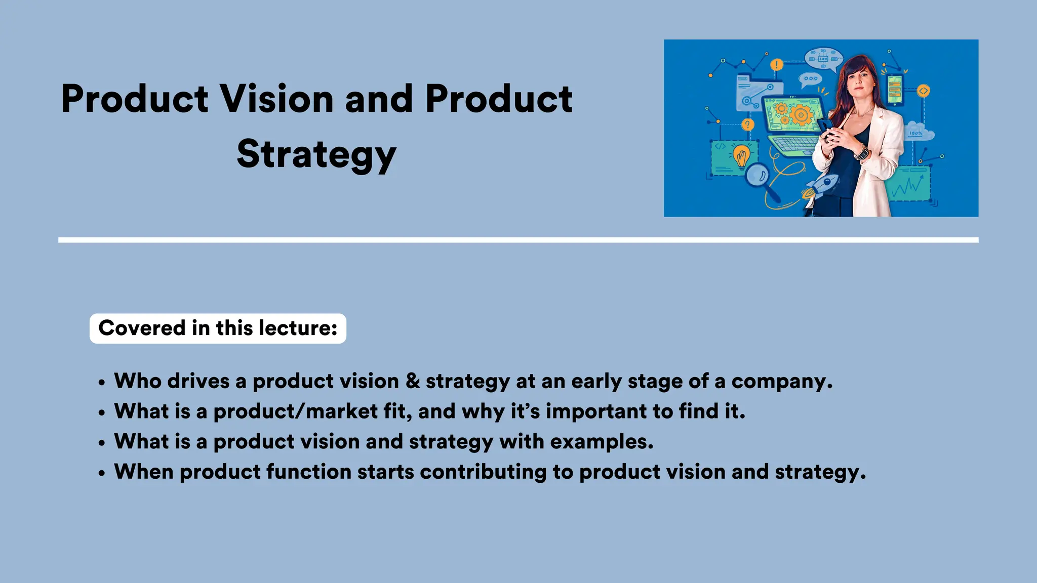Product Vision and Product
Strategy
Who drives a product vision & strategy at an early stage of a company.
What is a product/market fit, and why it’s important to find it.
What is a product vision and strategy with examples.
When product function starts contributing to product vision and strategy.
Covered in this lecture:
 