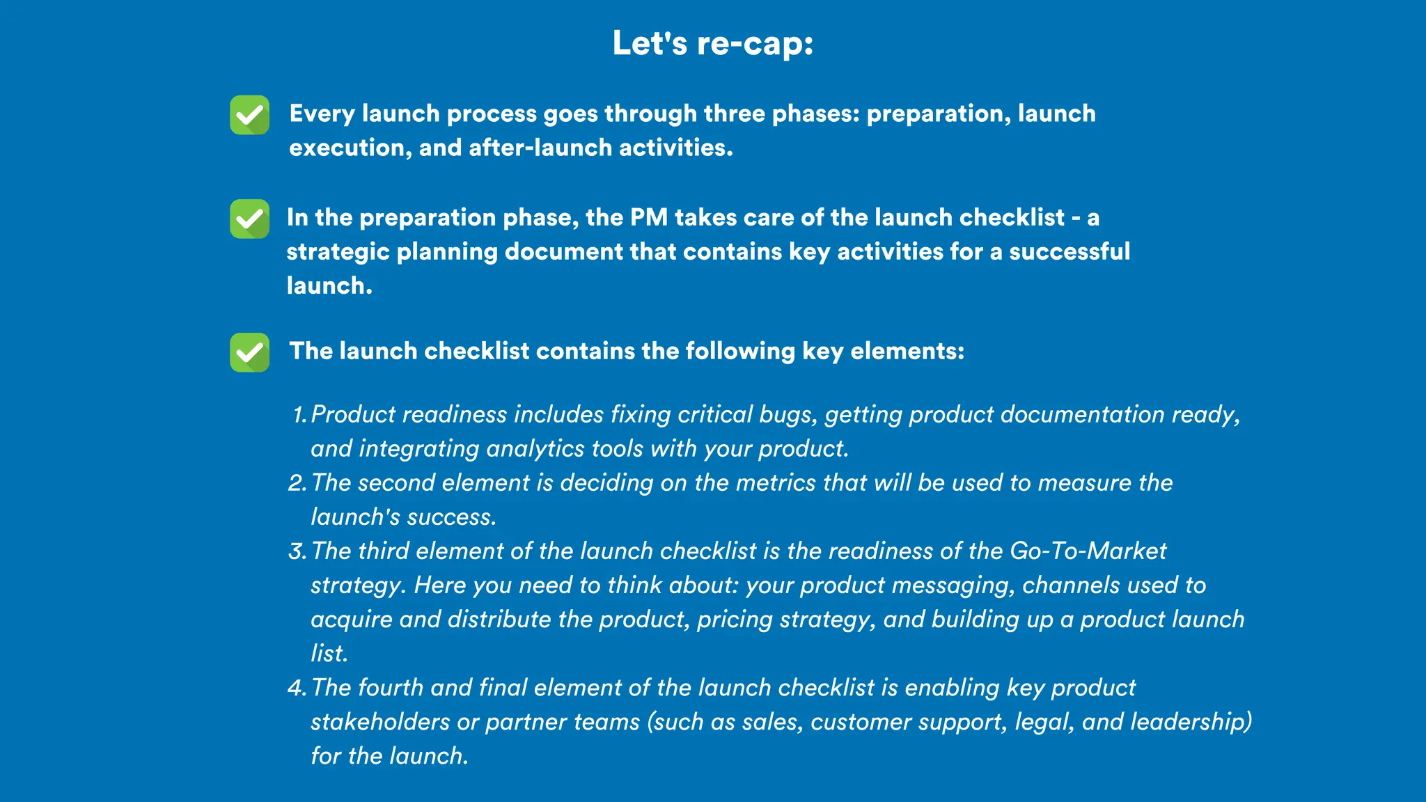 Let's re-cap:
Every launch process goes through three phases: preparation, launch
execution, and after-launch activities.
In the preparation phase, the PM takes care of the launch checklist - a
strategic planning document that contains key activities for a successful
launch.
The launch checklist contains the following key elements:
Product readiness includes fixing critical bugs, getting product documentation ready,
and integrating analytics tools with your product.
1.
The second element is deciding on the metrics that will be used to measure the
launch's success.
2.
The third element of the launch checklist is the readiness of the Go-To-Market
strategy. Here you need to think about: your product messaging, channels used to
acquire and distribute the product, pricing strategy, and building up a product launch
list.
3.
The fourth and final element of the launch checklist is enabling key product
stakeholders or partner teams (such as sales, customer support, legal, and leadership)
for the launch.
4.
 