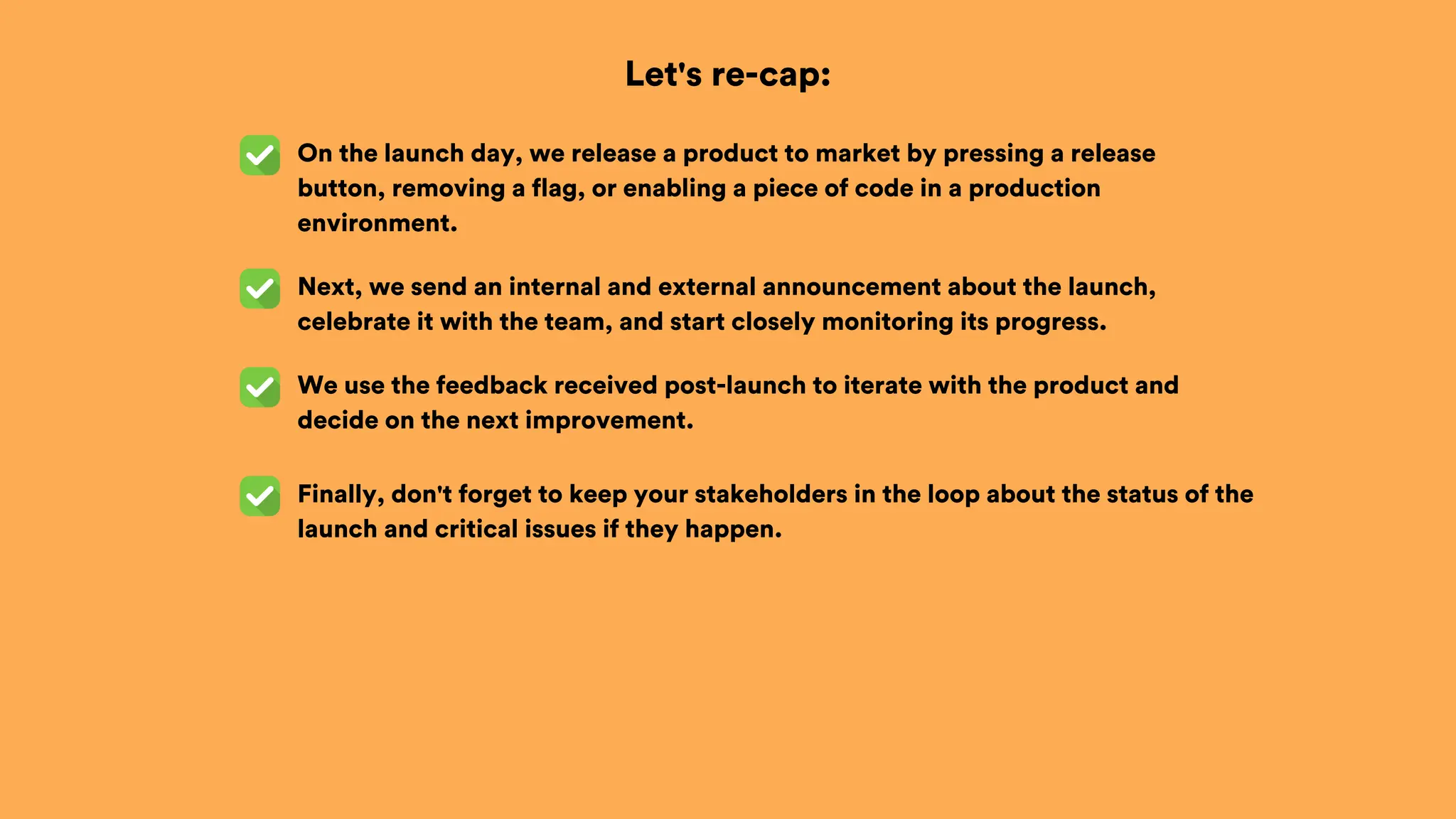 Let's re-cap:
On the launch day, we release a product to market by pressing a release
button, removing a flag, or enabling a piece of code in a production
environment.
Next, we send an internal and external announcement about the launch,
celebrate it with the team, and start closely monitoring its progress.
We use the feedback received post-launch to iterate with the product and
decide on the next improvement.
Finally, don't forget to keep your stakeholders in the loop about the status of the
launch and critical issues if they happen.
 