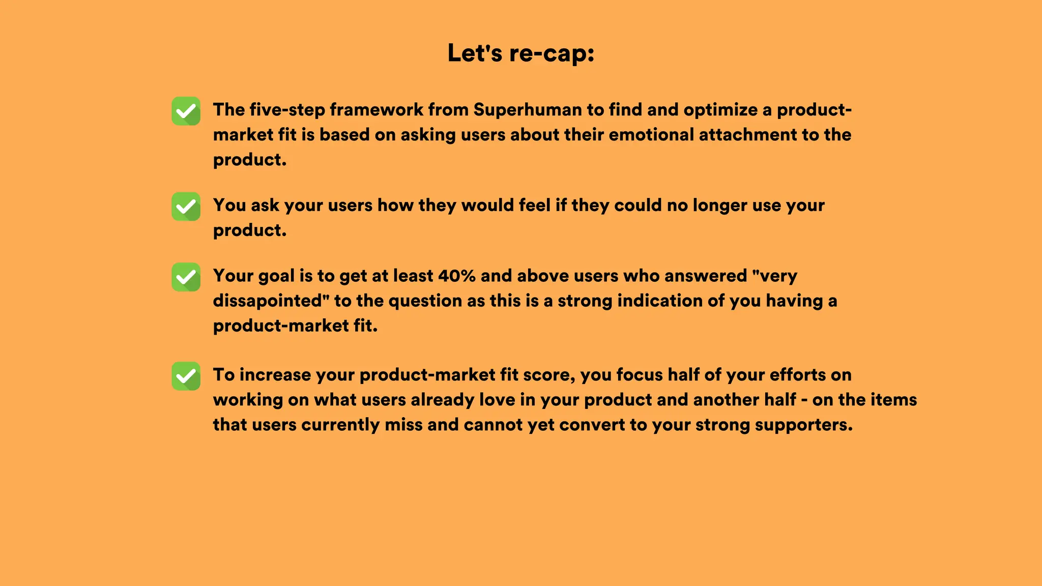 Let's re-cap:
The five-step framework from Superhuman to find and optimize a product-
market fit is based on asking users about their emotional attachment to the
product.
You ask your users how they would feel if they could no longer use your
product.
Your goal is to get at least 40% and above users who answered "very
dissapointed" to the question as this is a strong indication of you having a
product-market fit.
To increase your product-market fit score, you focus half of your efforts on
working on what users already love in your product and another half - on the items
that users currently miss and cannot yet convert to your strong supporters.
 