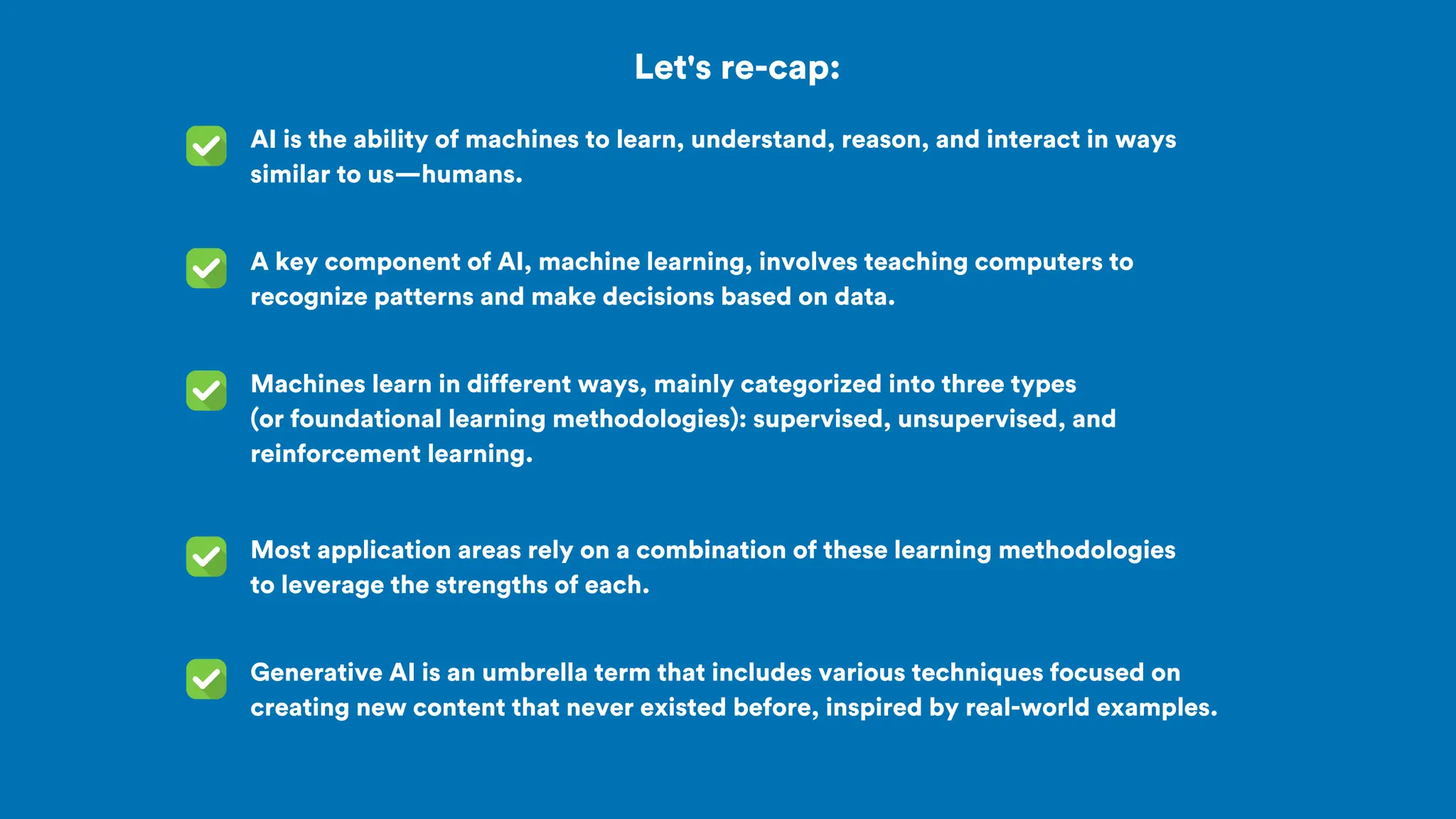 Let's re-cap:
AI is the ability of machines to learn, understand, reason, and interact in ways
similar to us—humans.
A key component of AI, machine learning, involves teaching computers to
recognize patterns and make decisions based on data.
Machines learn in different ways, mainly categorized into three types
(or foundational learning methodologies): supervised, unsupervised, and
reinforcement learning.
Most application areas rely on a combination of these learning methodologies
to leverage the strengths of each.
Generative AI is an umbrella term that includes various techniques focused on
creating new content that never existed before, inspired by real-world examples.
 