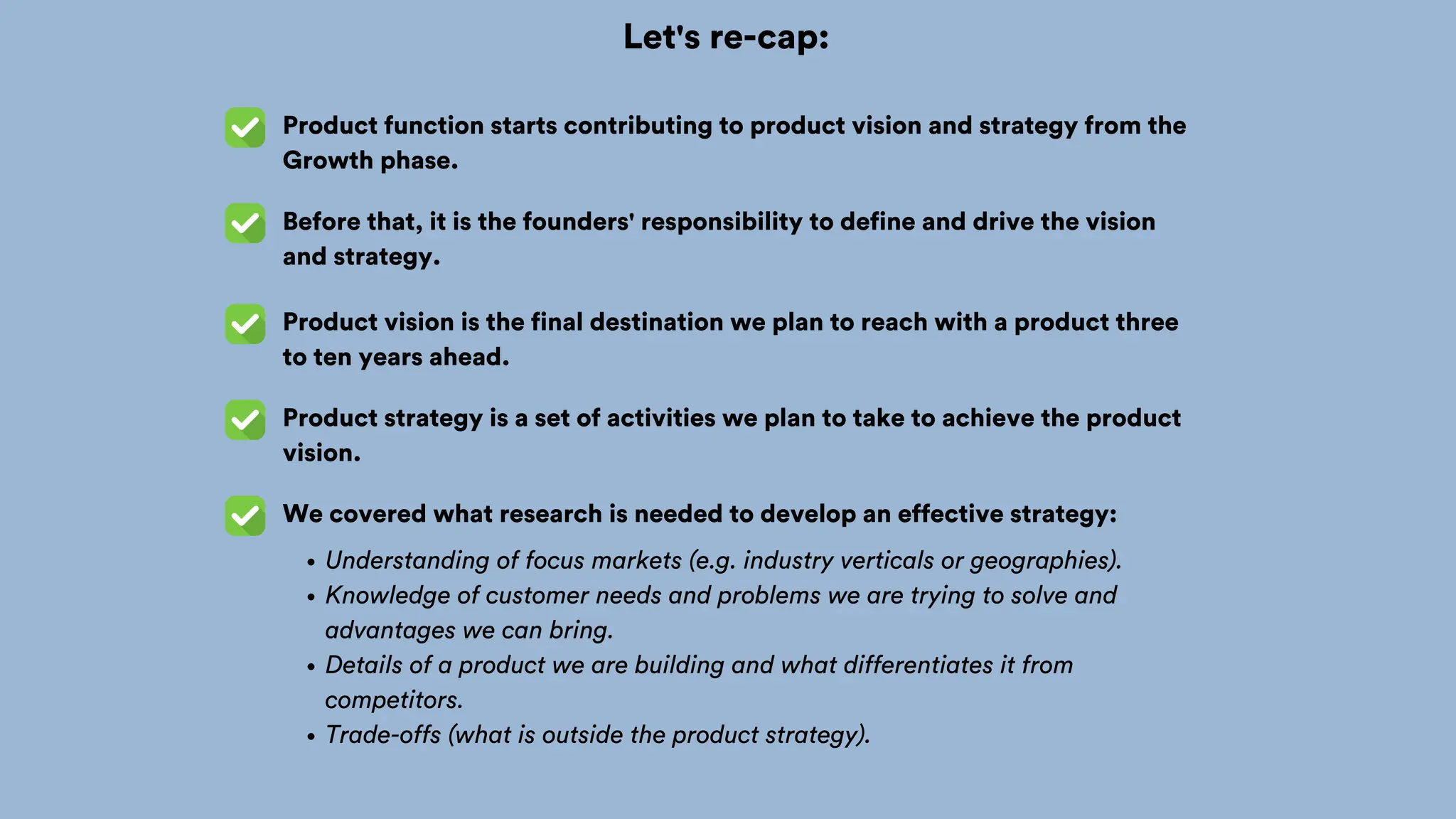 Let's re-cap:
Product function starts contributing to product vision and strategy from the
Growth phase.
Before that, it is the founders' responsibility to define and drive the vision
and strategy.
Product vision is the final destination we plan to reach with a product three
to ten years ahead.
Product strategy is a set of activities we plan to take to achieve the product
vision.
We covered what research is needed to develop an effective strategy:
Understanding of focus markets (e.g. industry verticals or geographies).
Knowledge of customer needs and problems we are trying to solve and
advantages we can bring.
Details of a product we are building and what differentiates it from
competitors.
Trade-offs (what is outside the product strategy).
 