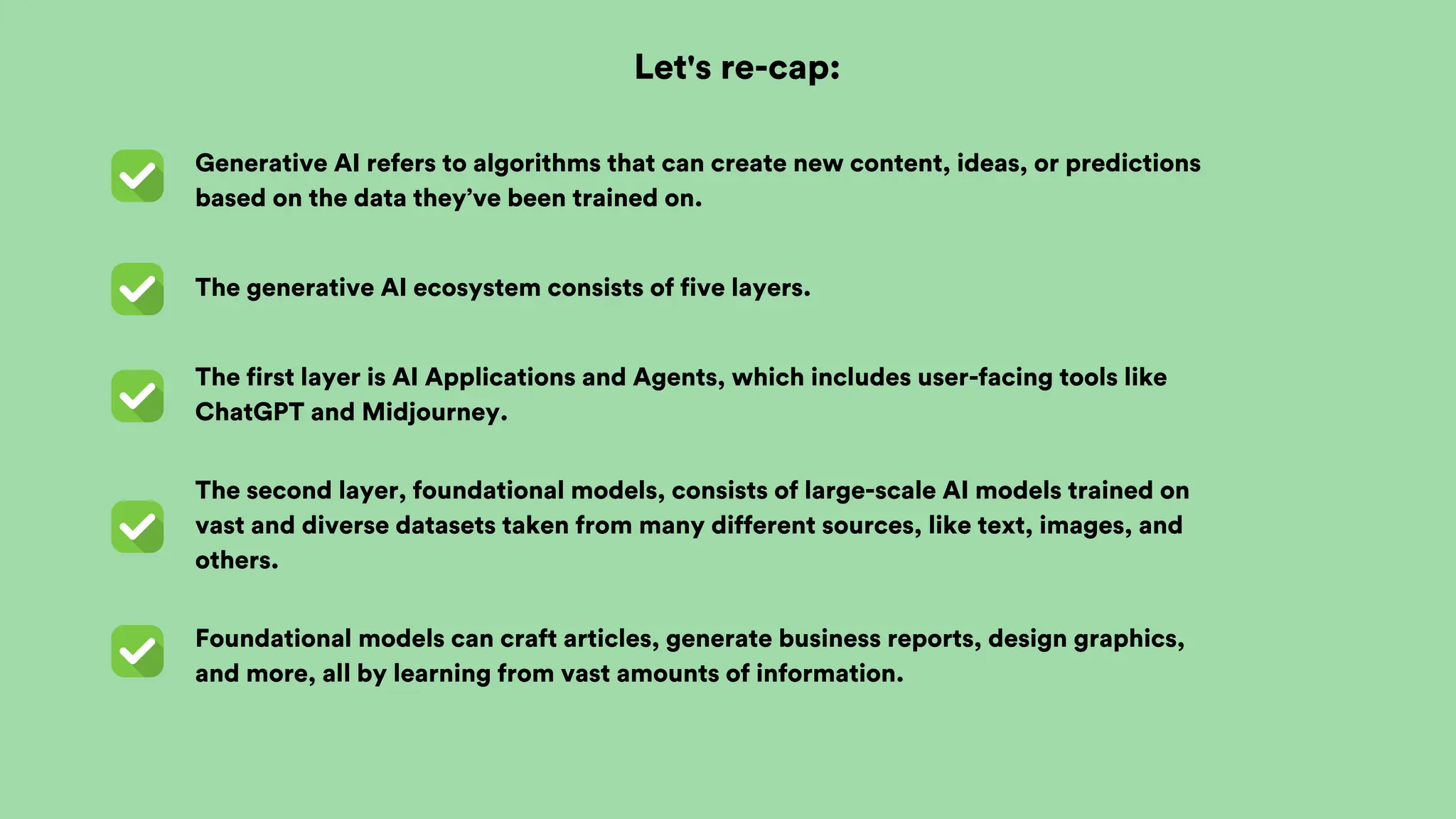 Foundational models can craft articles, generate business reports, design graphics,
and more, all by learning from vast amounts of information.
Let's re-cap:
The second layer, foundational models, consists of large-scale AI models trained on
vast and diverse datasets taken from many different sources, like text, images, and
others.
The first layer is AI Applications and Agents, which includes user-facing tools like
ChatGPT and Midjourney.
The generative AI ecosystem consists of five layers.
Generative AI refers to algorithms that can create new content, ideas, or predictions
based on the data they’ve been trained on.
 