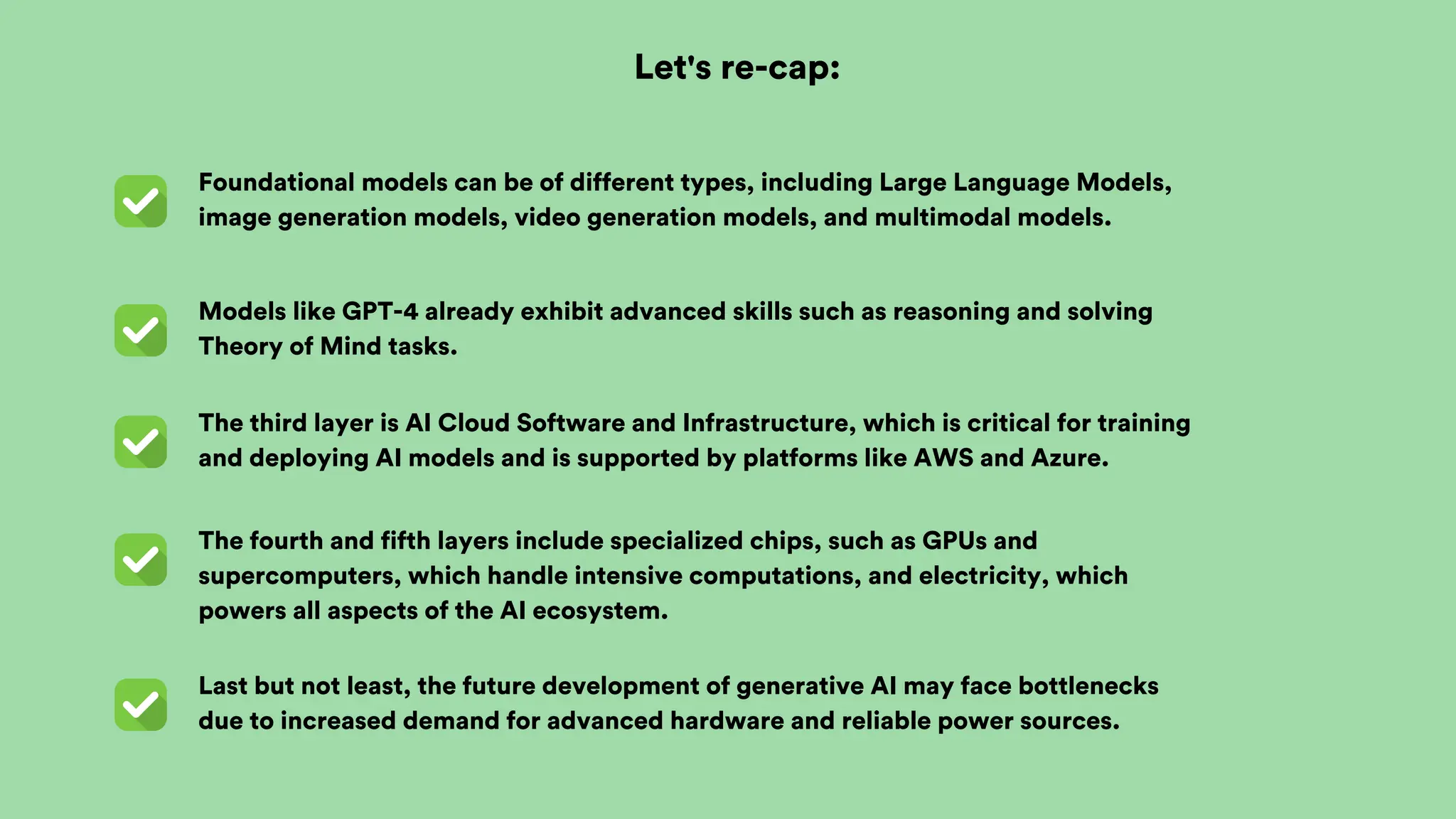Last but not least, the future development of generative AI may face bottlenecks
due to increased demand for advanced hardware and reliable power sources.
The fourth and fifth layers include specialized chips, such as GPUs and
supercomputers, which handle intensive computations, and electricity, which
powers all aspects of the AI ecosystem.
The third layer is AI Cloud Software and Infrastructure, which is critical for training
and deploying AI models and is supported by platforms like AWS and Azure.
Models like GPT-4 already exhibit advanced skills such as reasoning and solving
Theory of Mind tasks.
Let's re-cap:
Foundational models can be of different types, including Large Language Models,
image generation models, video generation models, and multimodal models.
 