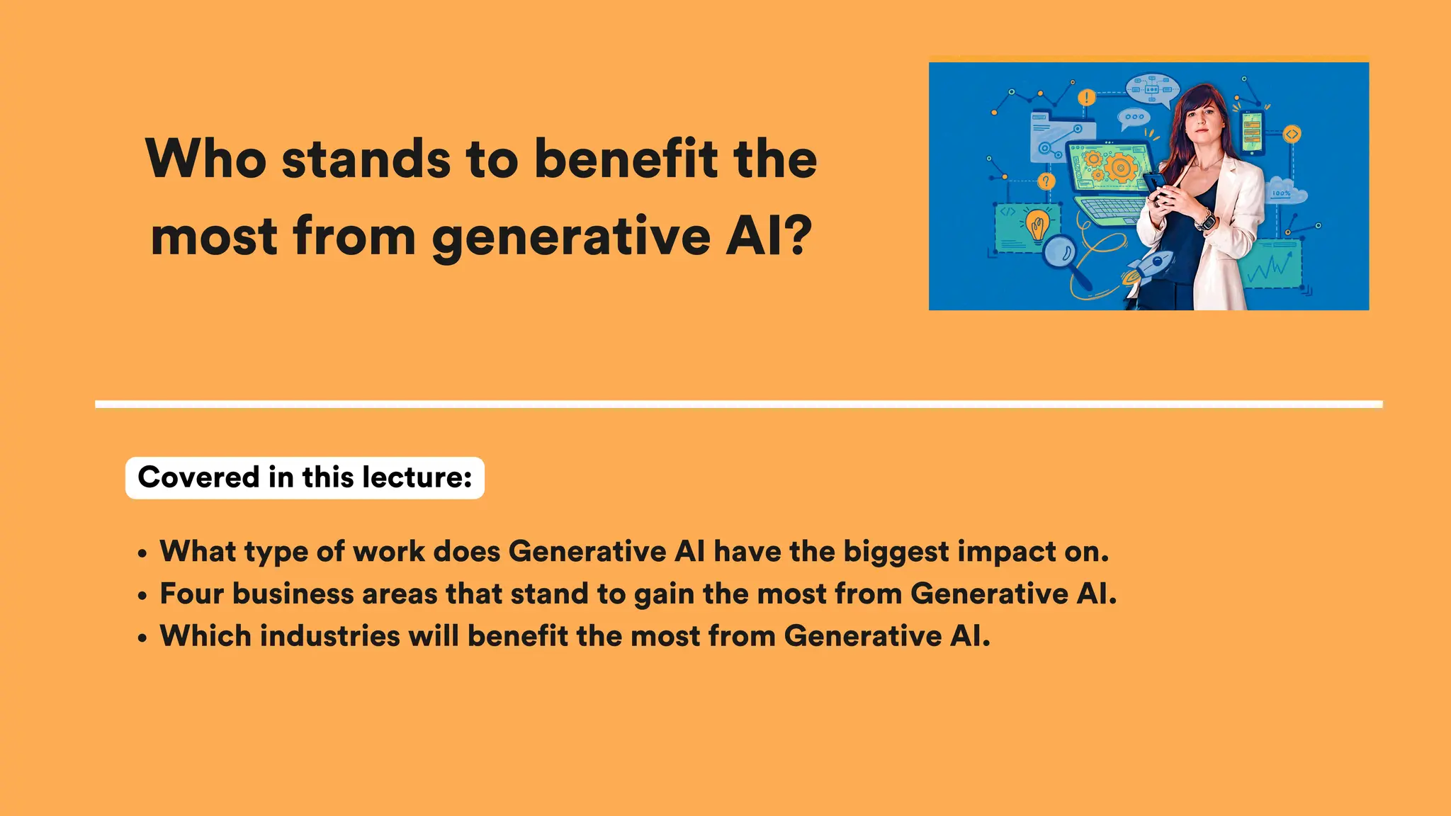 Who stands to benefit the
most from generative AI?
What type of work does Generative AI have the biggest impact on.
Four business areas that stand to gain the most from Generative AI.
Which industries will benefit the most from Generative AI.
Covered in this lecture:
 
