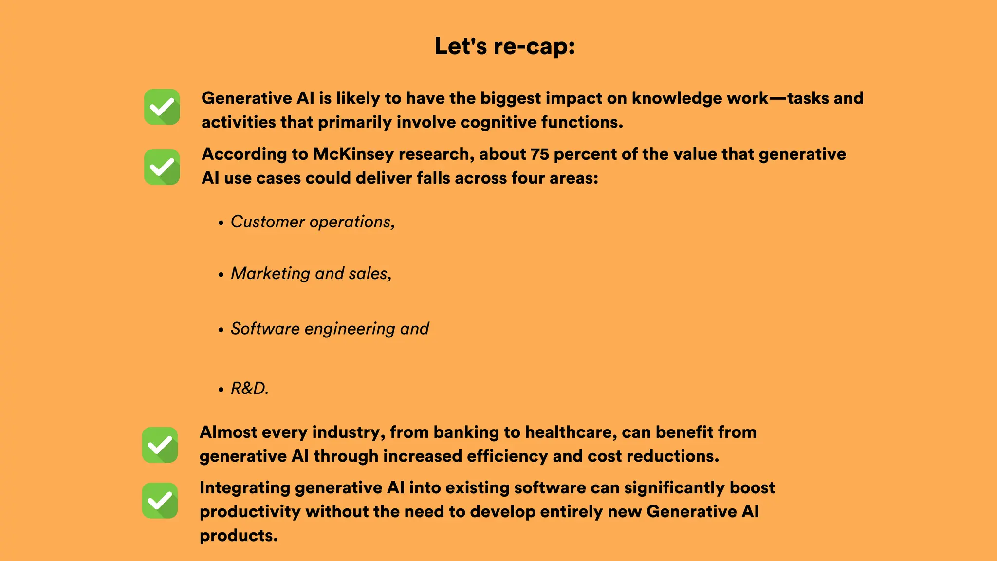 Let's re-cap:
According to McKinsey research, about 75 percent of the value that generative
AI use cases could deliver falls across four areas:
Generative AI is likely to have the biggest impact on knowledge work—tasks and
activities that primarily involve cognitive functions.
Integrating generative AI into existing software can significantly boost
productivity without the need to develop entirely new Generative AI
products.
Customer operations,
Marketing and sales,
Software engineering and
R&D.
Almost every industry, from banking to healthcare, can benefit from
generative AI through increased efficiency and cost reductions.
 
