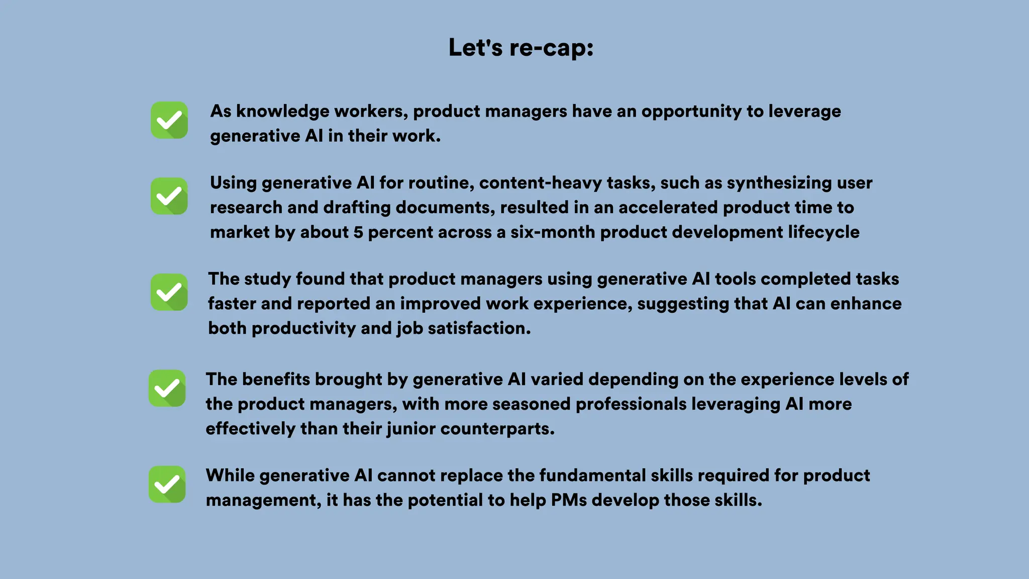 Let's re-cap:
Using generative AI for routine, content-heavy tasks, such as synthesizing user
research and drafting documents, resulted in an accelerated product time to
market by about 5 percent across a six-month product development lifecycle
As knowledge workers, product managers have an opportunity to leverage
generative AI in their work.
The study found that product managers using generative AI tools completed tasks
faster and reported an improved work experience, suggesting that AI can enhance
both productivity and job satisfaction.
The benefits brought by generative AI varied depending on the experience levels of
the product managers, with more seasoned professionals leveraging AI more
effectively than their junior counterparts.
While generative AI cannot replace the fundamental skills required for product
management, it has the potential to help PMs develop those skills.
 