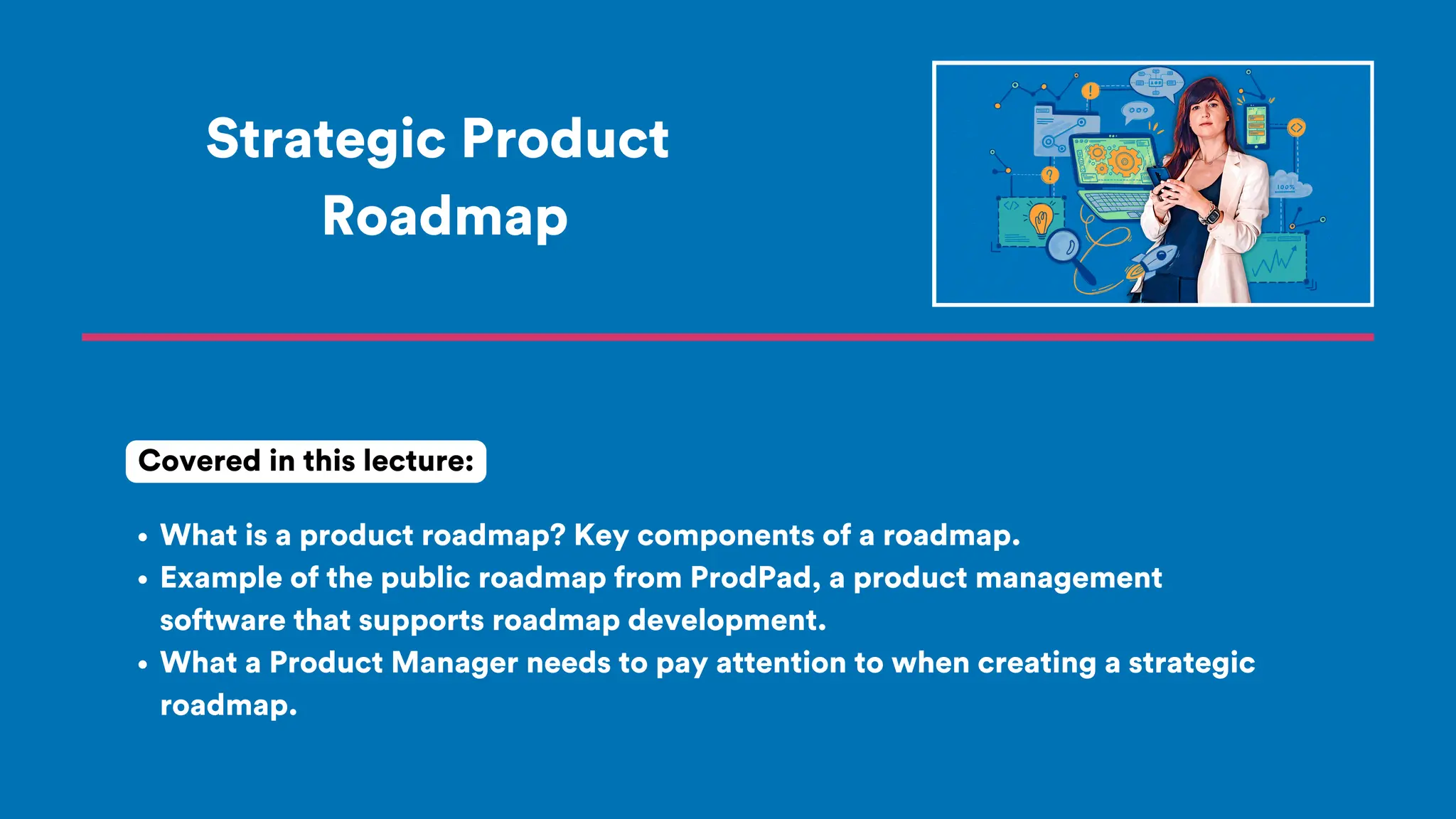 Strategic Product
Roadmap
What is a product roadmap? Key components of a roadmap.
Example of the public roadmap from ProdPad, a product management
software that supports roadmap development.
What a Product Manager needs to pay attention to when creating a strategic
roadmap.
Covered in this lecture:
 