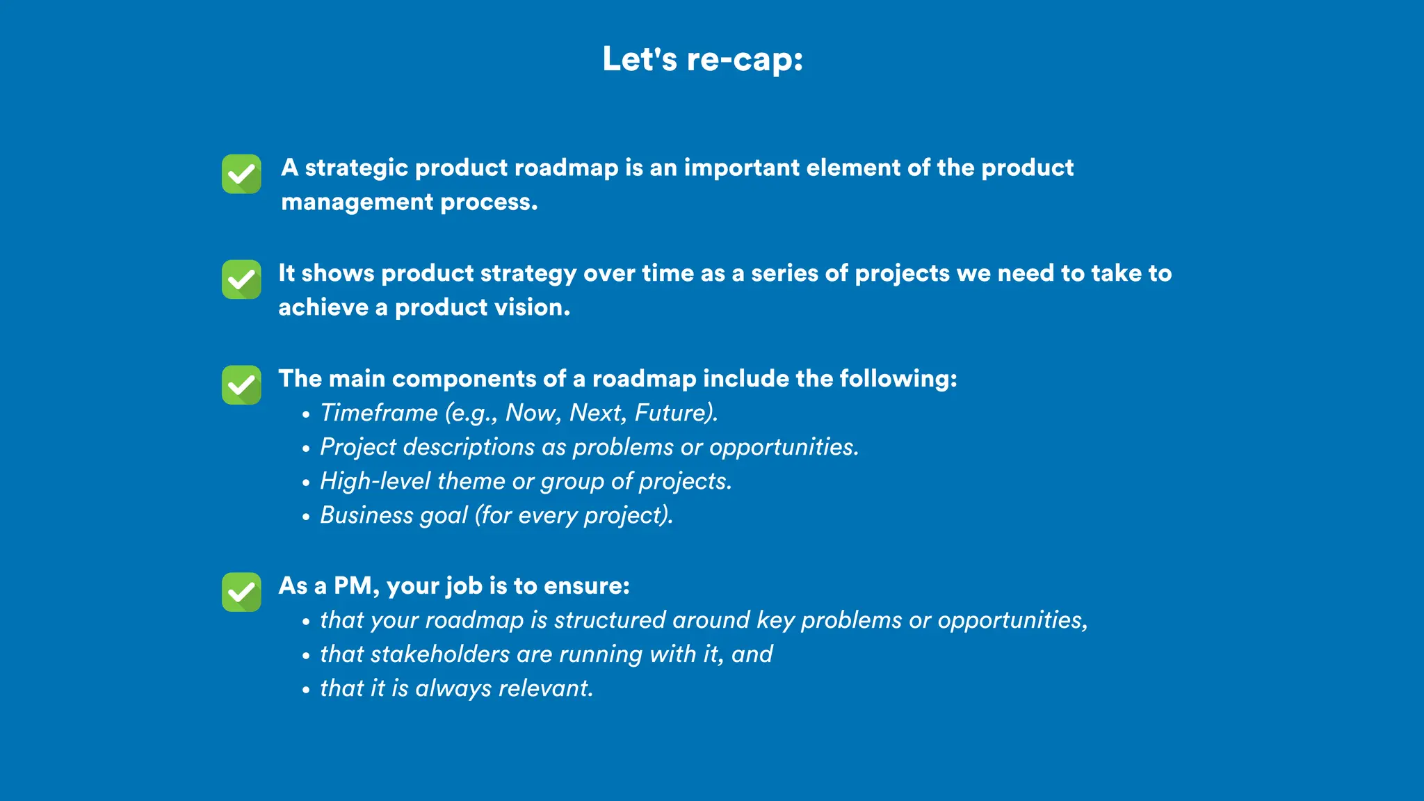 Let's re-cap:
A strategic product roadmap is an important element of the product
management process.
As a PM, your job is to ensure:
that your roadmap is structured around key problems or opportunities,
that stakeholders are running with it, and
that it is always relevant.
It shows product strategy over time as a series of projects we need to take to
achieve a product vision.
The main components of a roadmap include the following:
Timeframe (e.g., Now, Next, Future).
Project descriptions as problems or opportunities.
High-level theme or group of projects.
Business goal (for every project).
 
