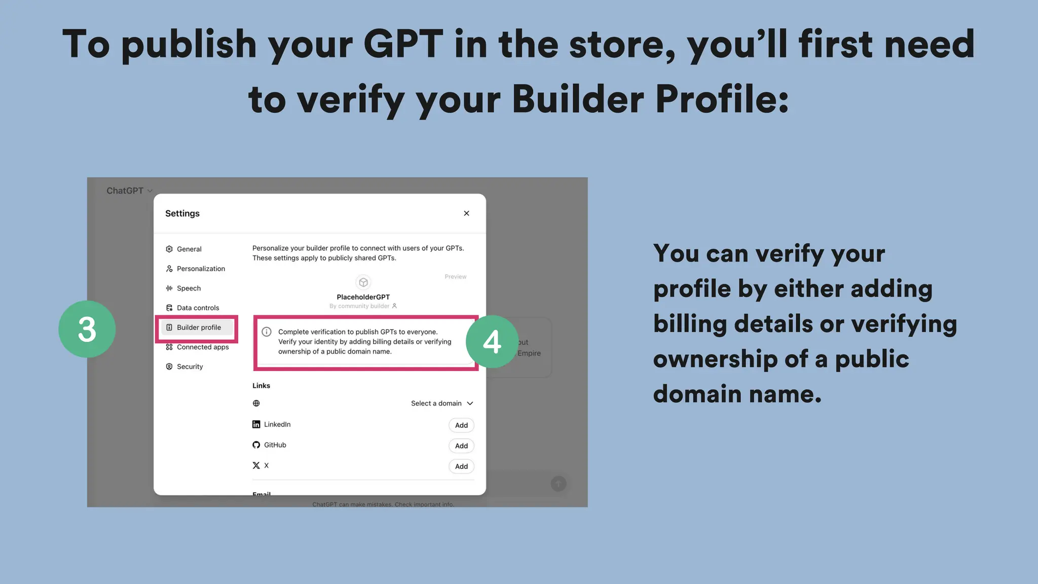 To publish your GPT in the store, you’ll first need
to verify your Builder Profile:
You can verify your
profile by either adding
billing details or verifying
ownership of a public
domain name.
 
