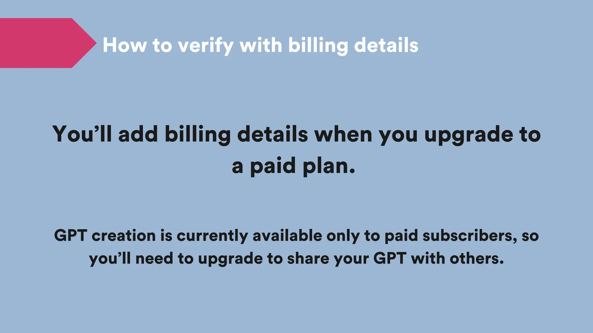 You’ll add billing details when you upgrade to
a paid plan.
GPT creation is currently available only to paid subscribers, so
you’ll need to upgrade to share your GPT with others.
How to verify with billing details
 
