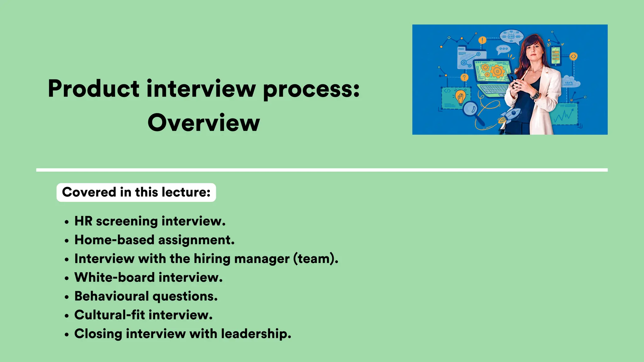 Product interview process:
Overview
HR screening interview.
Home-based assignment.
Interview with the hiring manager (team).
White-board interview.
Behavioural questions.
Cultural-fit interview.
Closing interview with leadership.
Covered in this lecture:
 