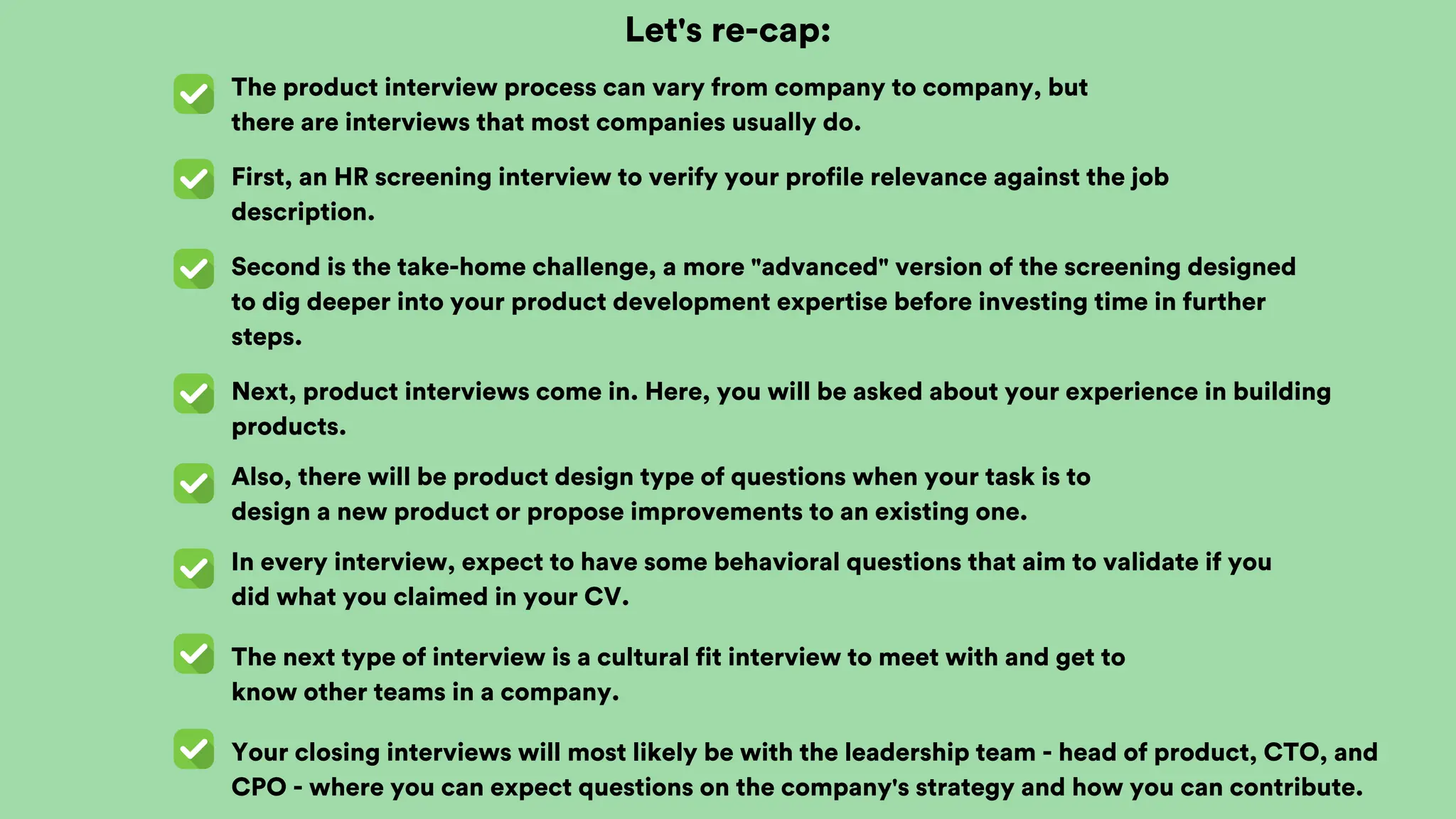 Let's re-cap:
The product interview process can vary from company to company, but
there are interviews that most companies usually do.
First, an HR screening interview to verify your profile relevance against the job
description.
Second is the take-home challenge, a more "advanced" version of the screening designed
to dig deeper into your product development expertise before investing time in further
steps.
Next, product interviews come in. Here, you will be asked about your experience in building
products.
Also, there will be product design type of questions when your task is to
design a new product or propose improvements to an existing one.
In every interview, expect to have some behavioral questions that aim to validate if you
did what you claimed in your CV.
The next type of interview is a cultural fit interview to meet with and get to
know other teams in a company.
Your closing interviews will most likely be with the leadership team - head of product, CTO, and
CPO - where you can expect questions on the company's strategy and how you can contribute.
 