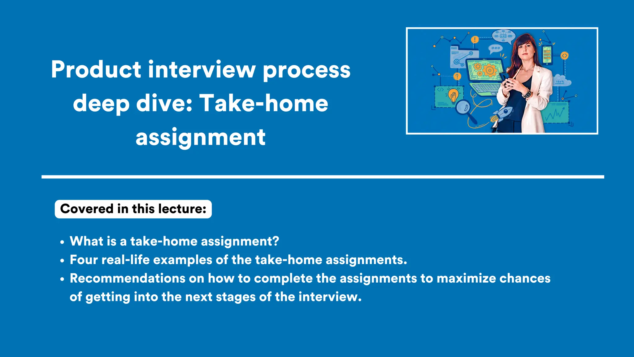 Product interview process
deep dive: Take-home
assignment
What is a take-home assignment?
Four real-life examples of the take-home assignments.
Recommendations on how to complete the assignments to maximize chances
of getting into the next stages of the interview.
Covered in this lecture:
 