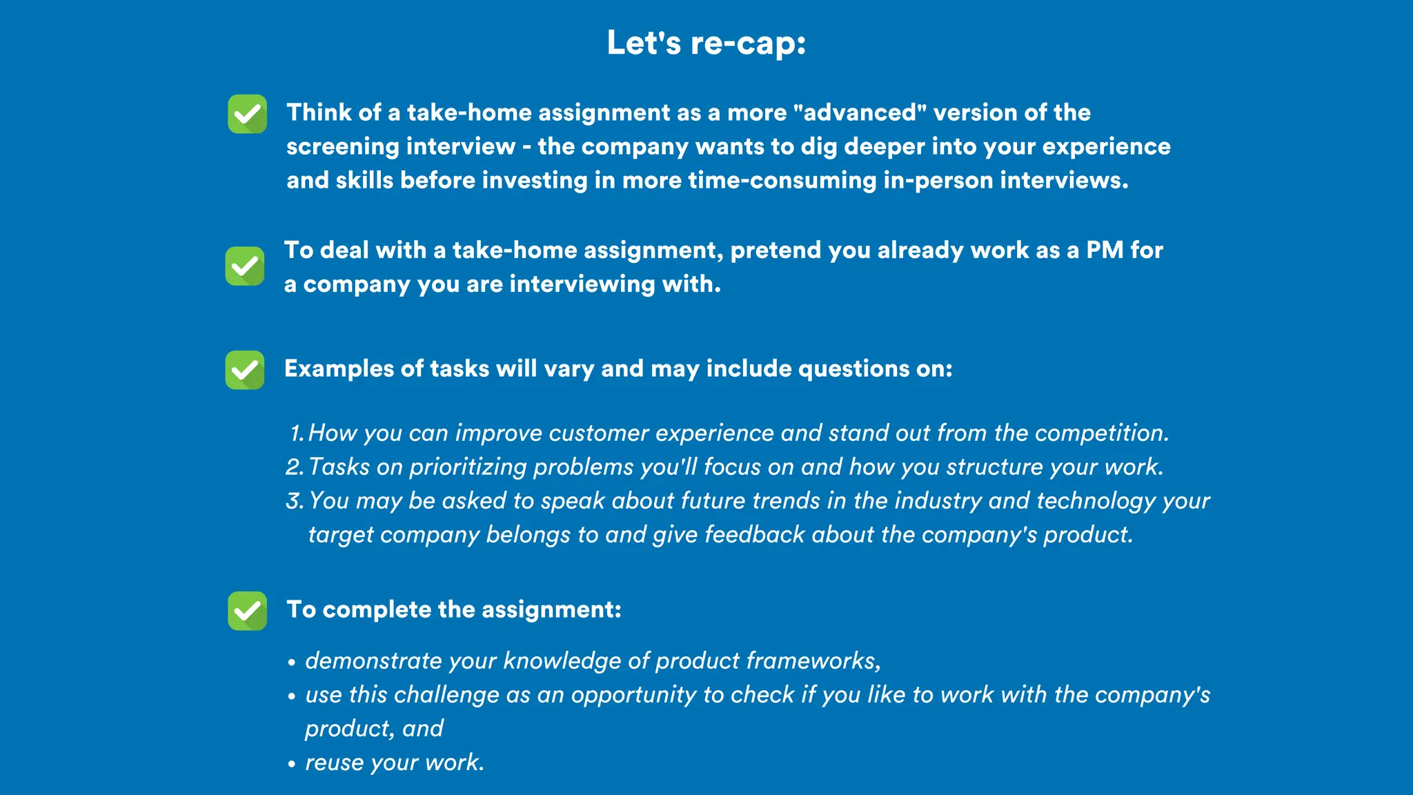 Let's re-cap:
Think of a take-home assignment as a more "advanced" version of the
screening interview - the company wants to dig deeper into your experience
and skills before investing in more time-consuming in-person interviews.
To deal with a take-home assignment, pretend you already work as a PM for
a company you are interviewing with.
Examples of tasks will vary and may include questions on:
How you can improve customer experience and stand out from the competition.
1.
Tasks on prioritizing problems you'll focus on and how you structure your work.
2.
You may be asked to speak about future trends in the industry and technology your
target company belongs to and give feedback about the company's product.
3.
To complete the assignment:
demonstrate your knowledge of product frameworks,
use this challenge as an opportunity to check if you like to work with the company's
product, and
reuse your work.
 