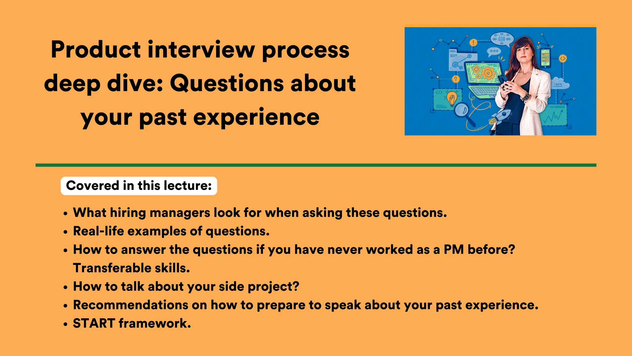 Product interview process
deep dive: Questions about
your past experience
What hiring managers look for when asking these questions.
Real-life examples of questions.
How to answer the questions if you have never worked as a PM before?
Transferable skills.
How to talk about your side project?
Recommendations on how to prepare to speak about your past experience.
START framework.
Covered in this lecture:
 