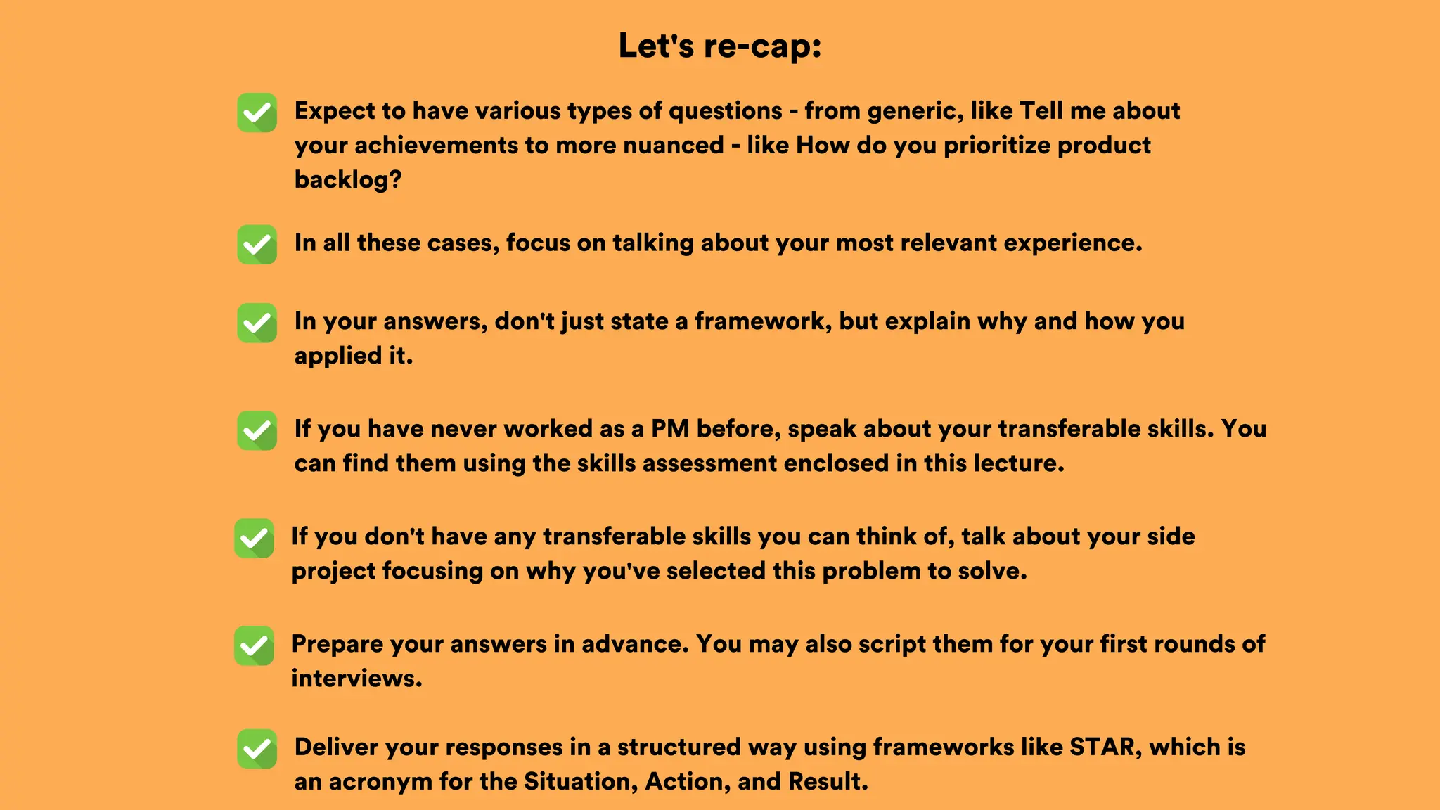 Let's re-cap:
Expect to have various types of questions - from generic, like Tell me about
your achievements to more nuanced - like How do you prioritize product
backlog?
In all these cases, focus on talking about your most relevant experience.
In your answers, don't just state a framework, but explain why and how you
applied it.
If you have never worked as a PM before, speak about your transferable skills. You
can find them using the skills assessment enclosed in this lecture.
If you don't have any transferable skills you can think of, talk about your side
project focusing on why you've selected this problem to solve.
Prepare your answers in advance. You may also script them for your first rounds of
interviews.
Deliver your responses in a structured way using frameworks like STAR, which is
an acronym for the Situation, Action, and Result.
 
