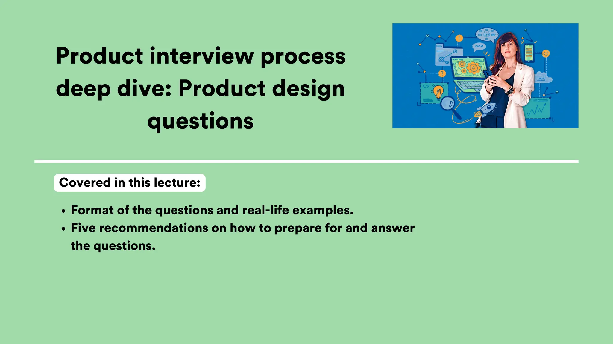 Product interview process
deep dive: Product design
questions
Format of the questions and real-life examples.
Five recommendations on how to prepare for and answer
the questions.
Covered in this lecture:
 
