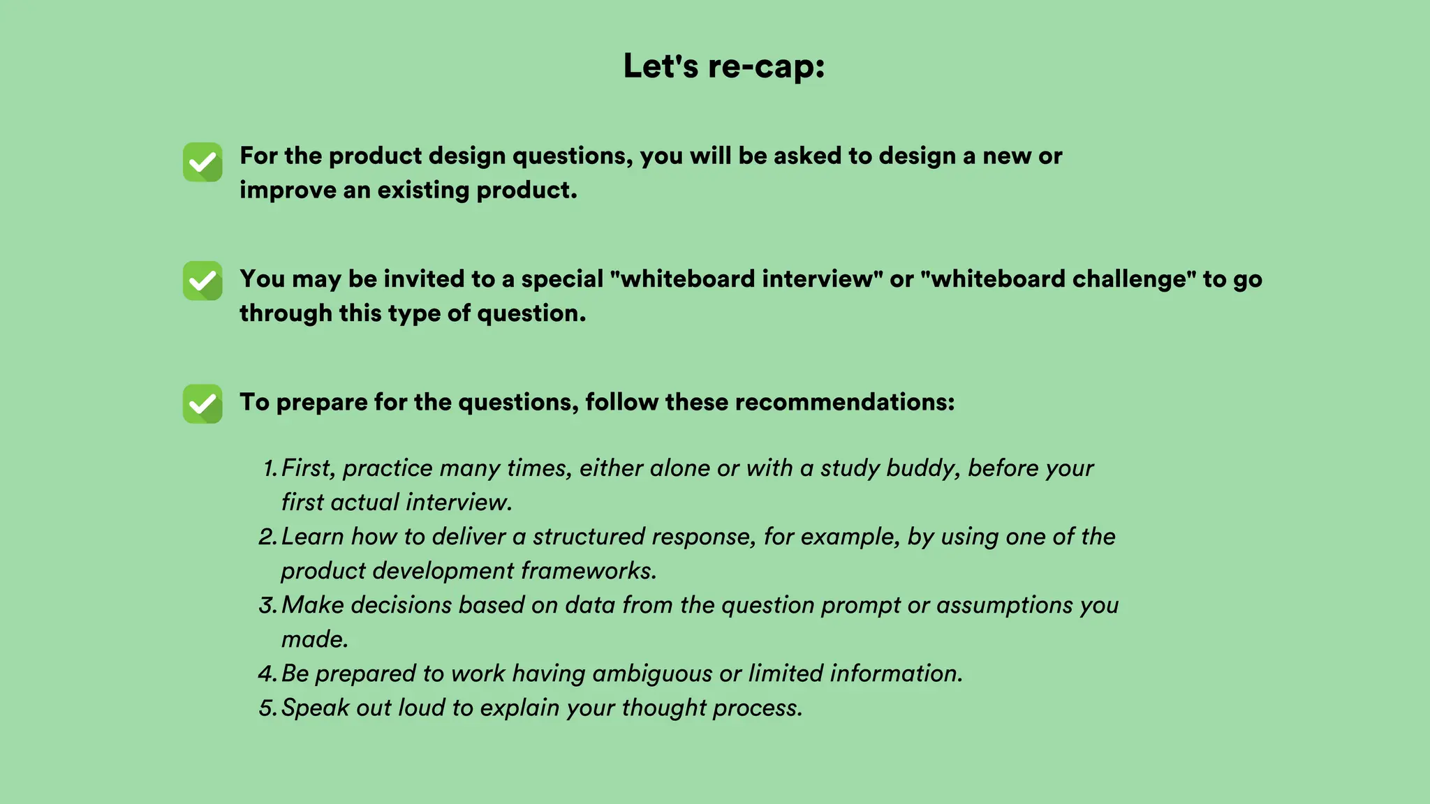 Let's re-cap:
For the product design questions, you will be asked to design a new or
improve an existing product.
You may be invited to a special "whiteboard interview" or "whiteboard challenge" to go
through this type of question.
To prepare for the questions, follow these recommendations:
First, practice many times, either alone or with a study buddy, before your
first actual interview.
1.
Learn how to deliver a structured response, for example, by using one of the
product development frameworks.
2.
Make decisions based on data from the question prompt or assumptions you
made.
3.
Be prepared to work having ambiguous or limited information.
4.
Speak out loud to explain your thought process.
5.
 