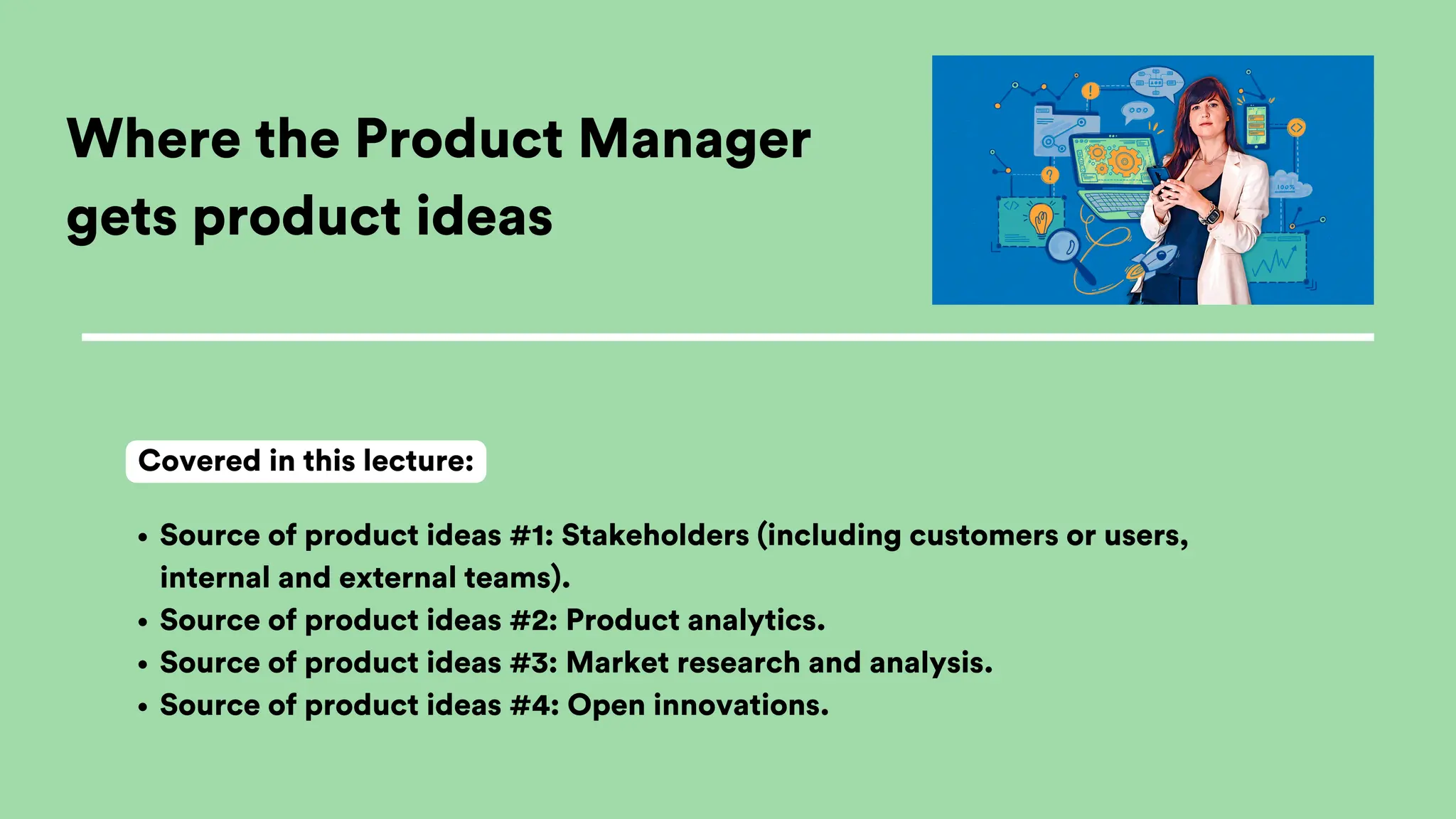 Where the Product Manager
gets product ideas
Source of product ideas #1: Stakeholders (including customers or users,
internal and external teams).
Source of product ideas #2: Product analytics.
Source of product ideas #3: Market research and analysis.
Source of product ideas #4: Open innovations.
Covered in this lecture:
 