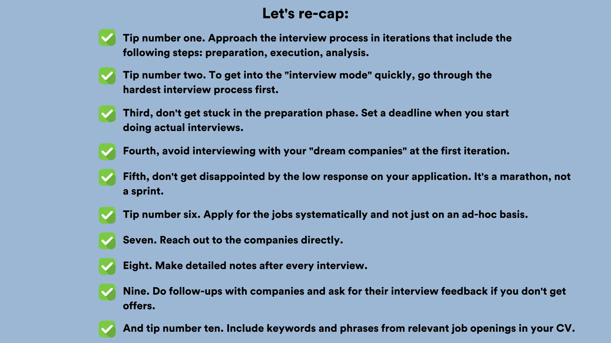 Let's re-cap:
Tip number one. Approach the interview process in iterations that include the
following steps: preparation, execution, analysis.
Tip number two. To get into the "interview mode" quickly, go through the
hardest interview process first.
Third, don't get stuck in the preparation phase. Set a deadline when you start
doing actual interviews.
Fourth, avoid interviewing with your "dream companies" at the first iteration.
Fifth, don't get disappointed by the low response on your application. It's a marathon, not
a sprint.
Tip number six. Apply for the jobs systematically and not just on an ad-hoc basis.
Seven. Reach out to the companies directly.
Eight. Make detailed notes after every interview.
Nine. Do follow-ups with companies and ask for their interview feedback if you don't get
offers.
And tip number ten. Include keywords and phrases from relevant job openings in your CV.
 