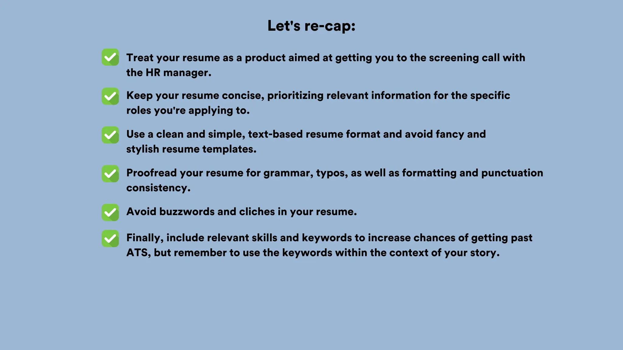 Let's re-cap:
Treat your resume as a product aimed at getting you to the screening call with
the HR manager.
Keep your resume concise, prioritizing relevant information for the specific
roles you're applying to.
Use a clean and simple, text-based resume format and avoid fancy and
stylish resume templates.
Proofread your resume for grammar, typos, as well as formatting and punctuation
consistency.
Avoid buzzwords and cliches in your resume.
Finally, include relevant skills and keywords to increase chances of getting past
ATS, but remember to use the keywords within the context of your story.
 