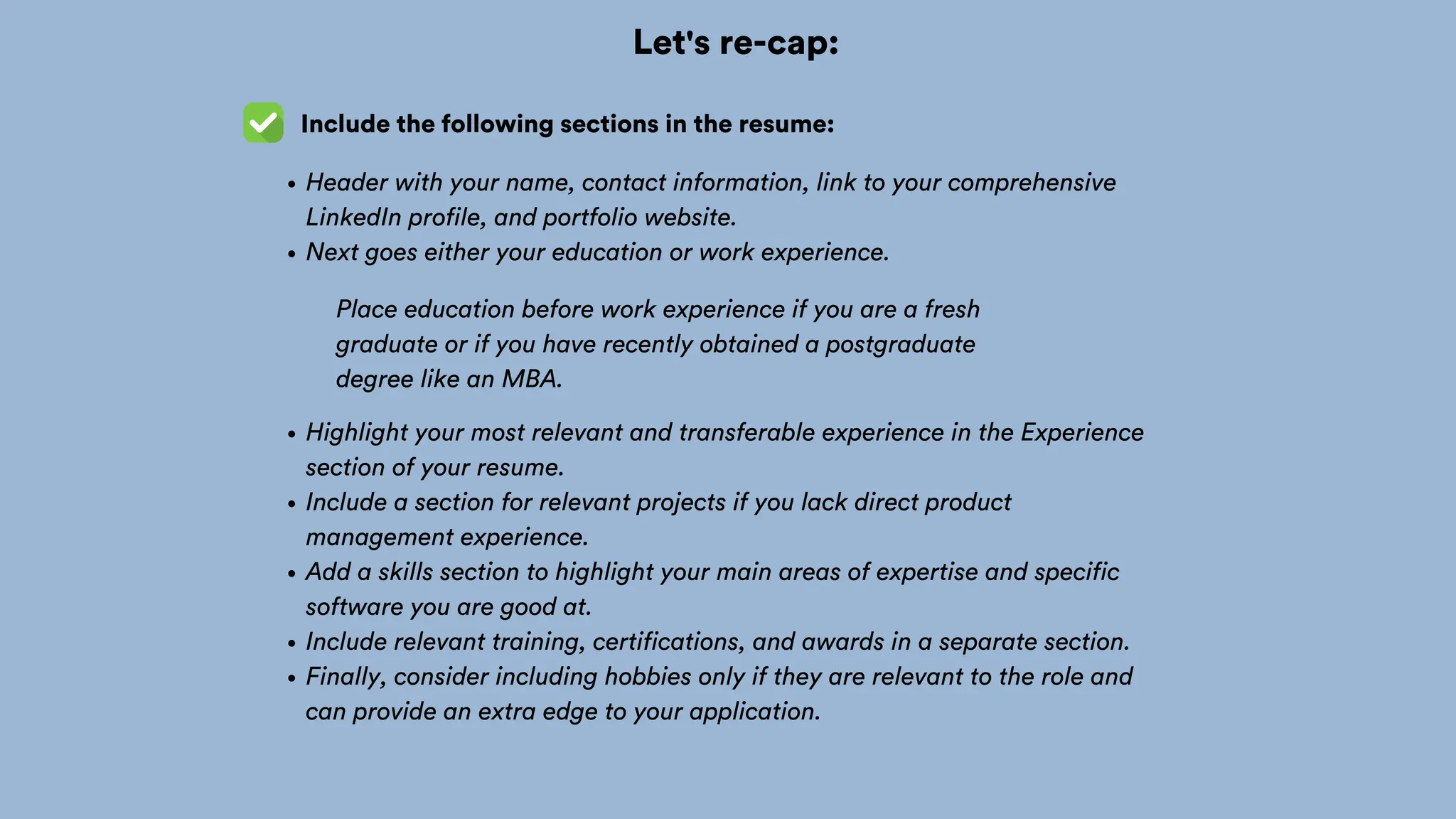 Let's re-cap:
Include the following sections in the resume:
Header with your name, contact information, link to your comprehensive
LinkedIn profile, and portfolio website.
Next goes either your education or work experience.
Highlight your most relevant and transferable experience in the Experience
section of your resume.
Include a section for relevant projects if you lack direct product
management experience.
Add a skills section to highlight your main areas of expertise and specific
software you are good at.
Include relevant training, certifications, and awards in a separate section.
Finally, consider including hobbies only if they are relevant to the role and
can provide an extra edge to your application.
Place education before work experience if you are a fresh
graduate or if you have recently obtained a postgraduate
degree like an MBA.
 