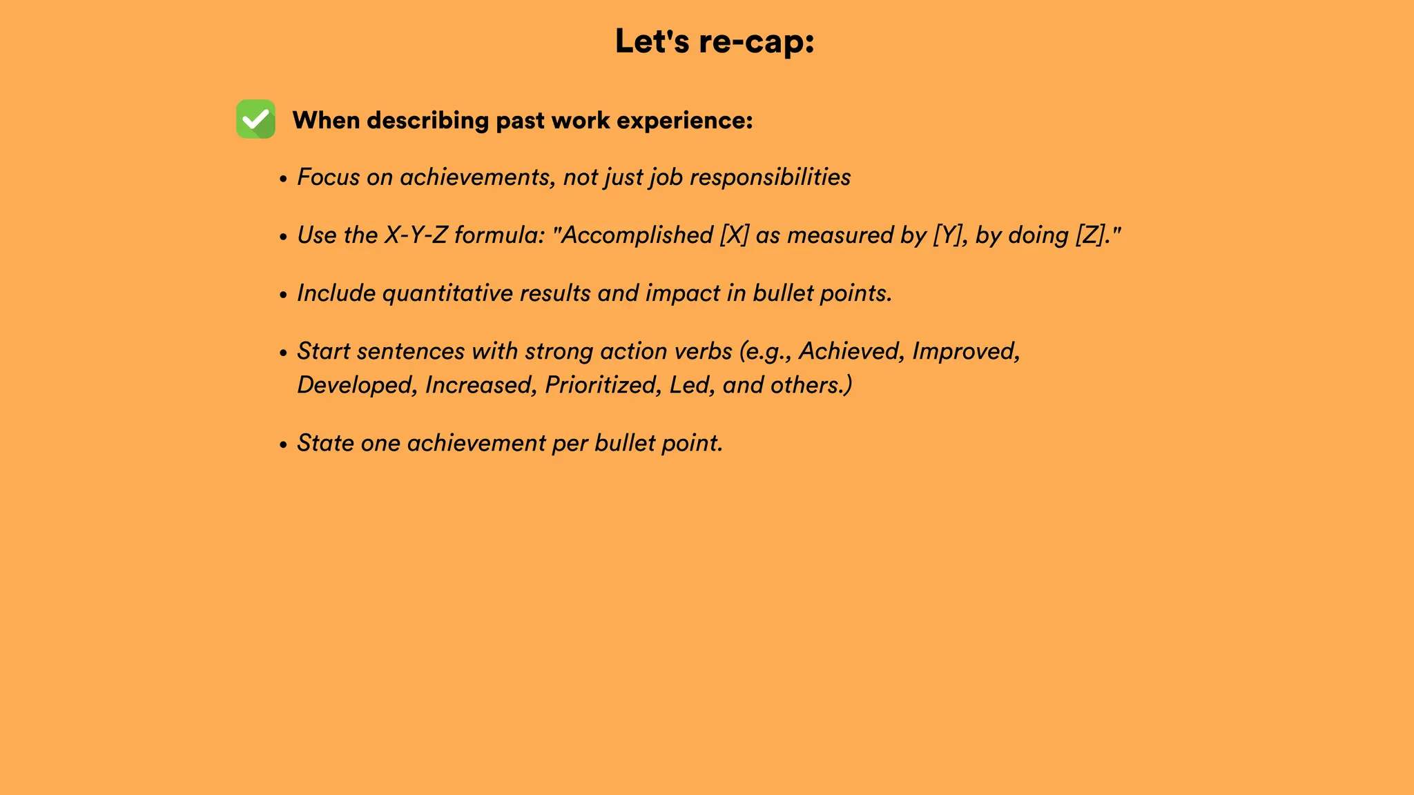 Let's re-cap:
When describing past work experience:
Focus on achievements, not just job responsibilities
Use the X-Y-Z formula: "Accomplished [X] as measured by [Y], by doing [Z]."
Include quantitative results and impact in bullet points.
Start sentences with strong action verbs (e.g., Achieved, Improved,
Developed, Increased, Prioritized, Led, and others.)
State one achievement per bullet point.
 