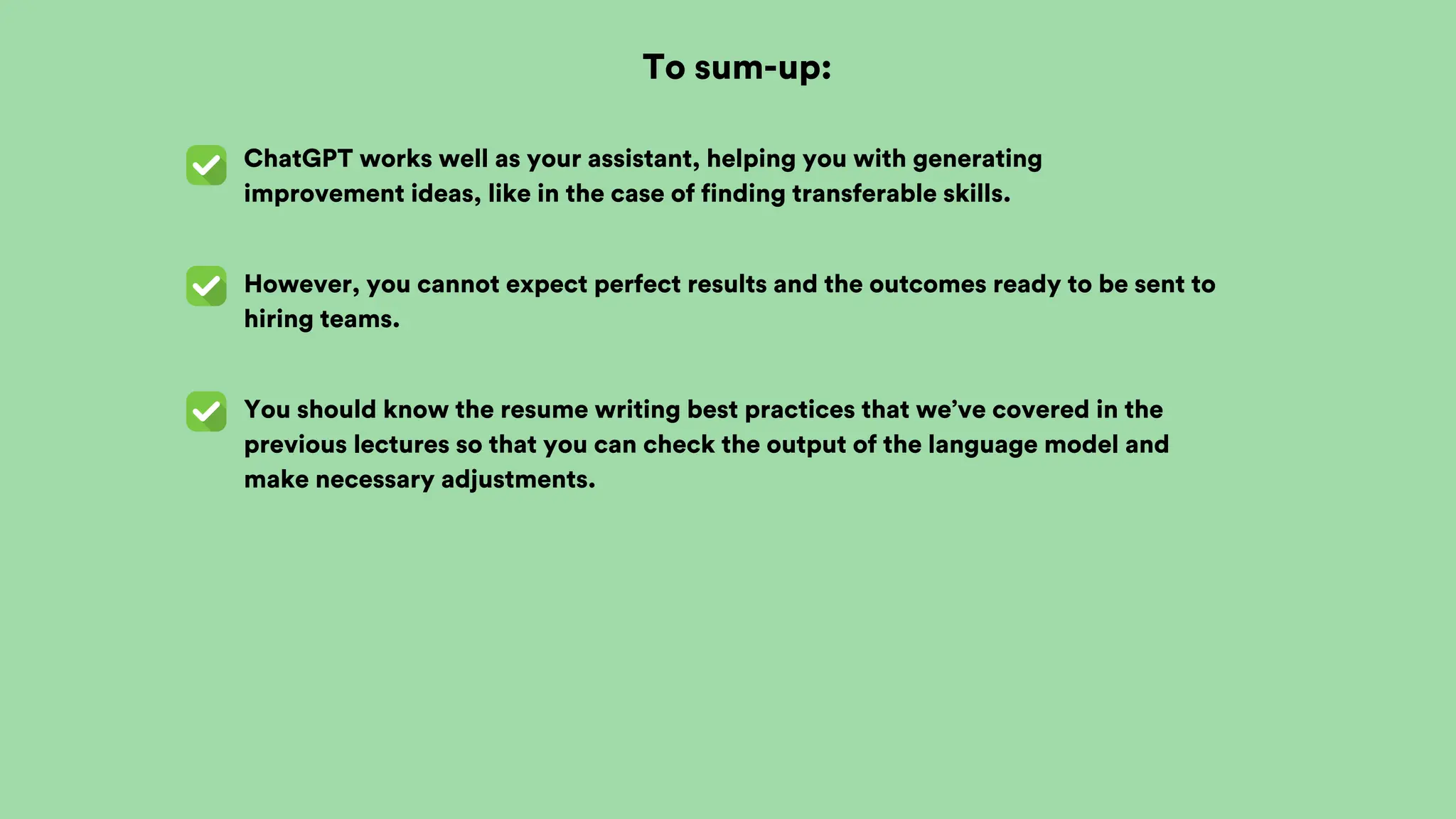 To sum-up:
ChatGPT works well as your assistant, helping you with generating
improvement ideas, like in the case of finding transferable skills.
However, you cannot expect perfect results and the outcomes ready to be sent to
hiring teams.
You should know the resume writing best practices that we’ve covered in the
previous lectures so that you can check the output of the language model and
make necessary adjustments.
 