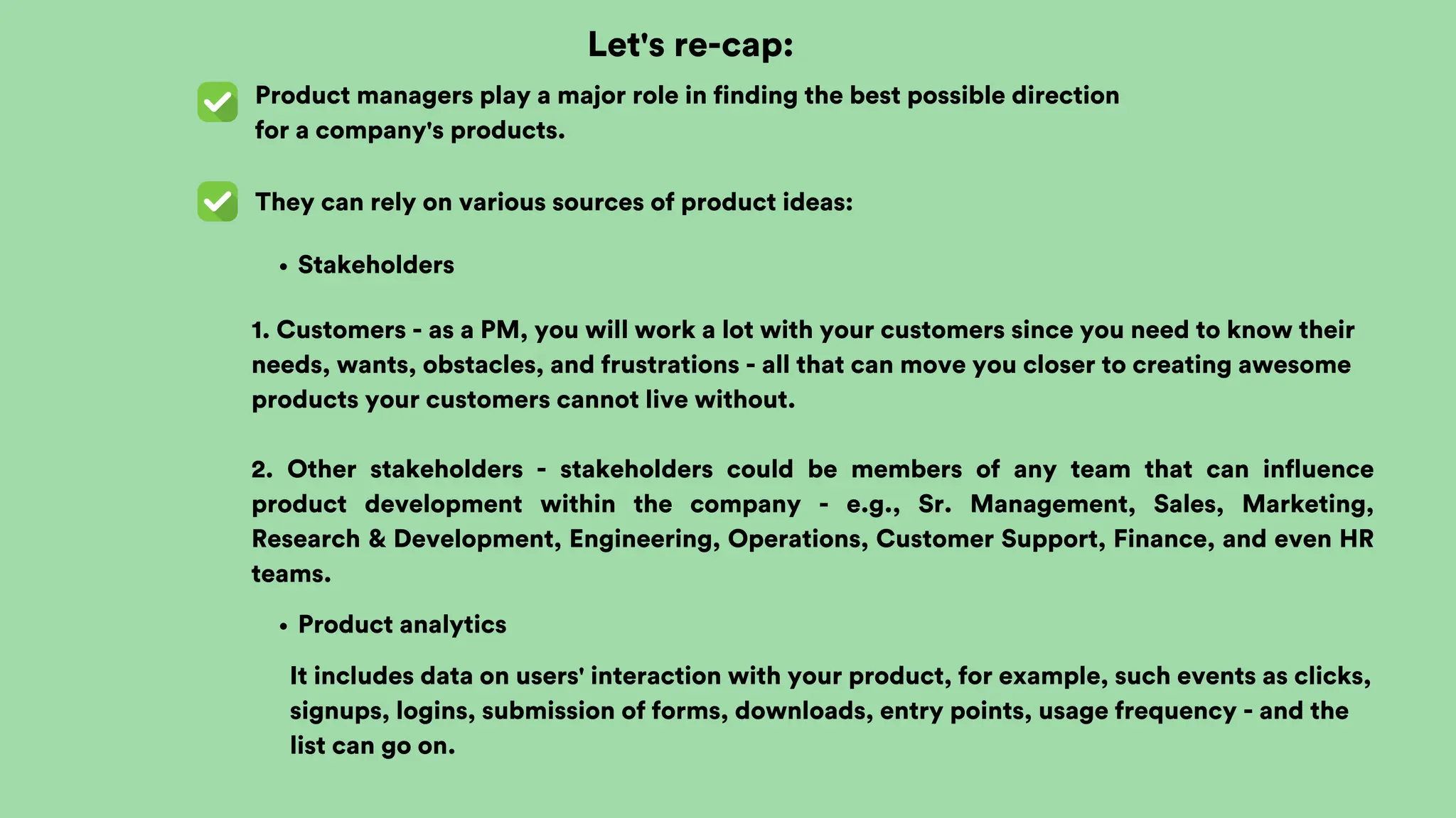 Let's re-cap:
Product managers play a major role in finding the best possible direction
for a company's products.
They can rely on various sources of product ideas:
Stakeholders
1. Customers - as a PM, you will work a lot with your customers since you need to know their
needs, wants, obstacles, and frustrations - all that can move you closer to creating awesome
products your customers cannot live without.
2. Other stakeholders - stakeholders could be members of any team that can influence
product development within the company - e.g., Sr. Management, Sales, Marketing,
Research & Development, Engineering, Operations, Customer Support, Finance, and even HR
teams.
Product analytics
It includes data on users' interaction with your product, for example, such events as clicks,
signups, logins, submission of forms, downloads, entry points, usage frequency - and the
list can go on.
 