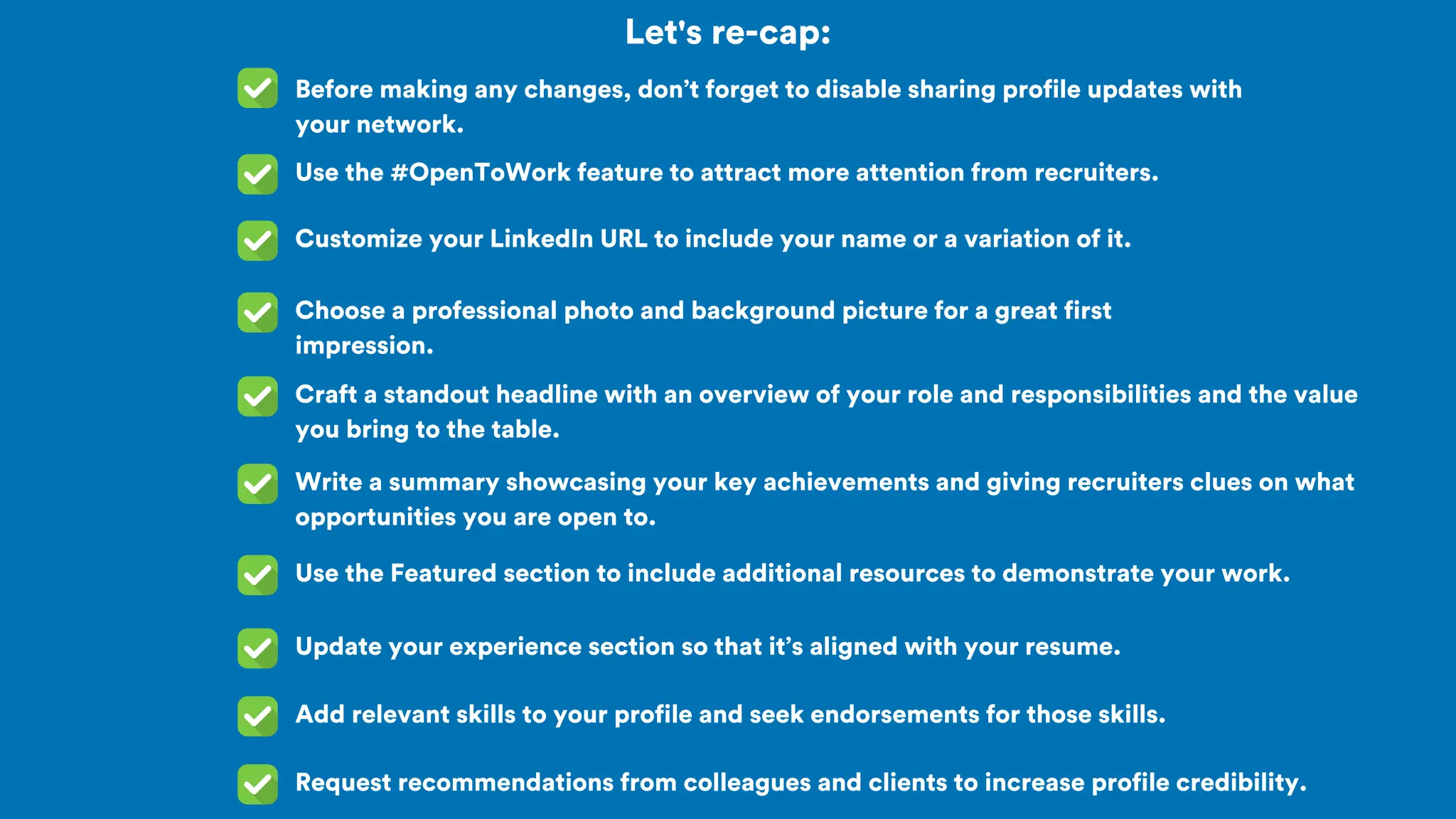 Let's re-cap:
Before making any changes, don’t forget to disable sharing profile updates with
your network.
Use the #OpenToWork feature to attract more attention from recruiters.
Customize your LinkedIn URL to include your name or a variation of it.
Choose a professional photo and background picture for a great first
impression.
Craft a standout headline with an overview of your role and responsibilities and the value
you bring to the table.
Write a summary showcasing your key achievements and giving recruiters clues on what
opportunities you are open to.
Use the Featured section to include additional resources to demonstrate your work.
Update your experience section so that it’s aligned with your resume.
Add relevant skills to your profile and seek endorsements for those skills.
Request recommendations from colleagues and clients to increase profile credibility.
 