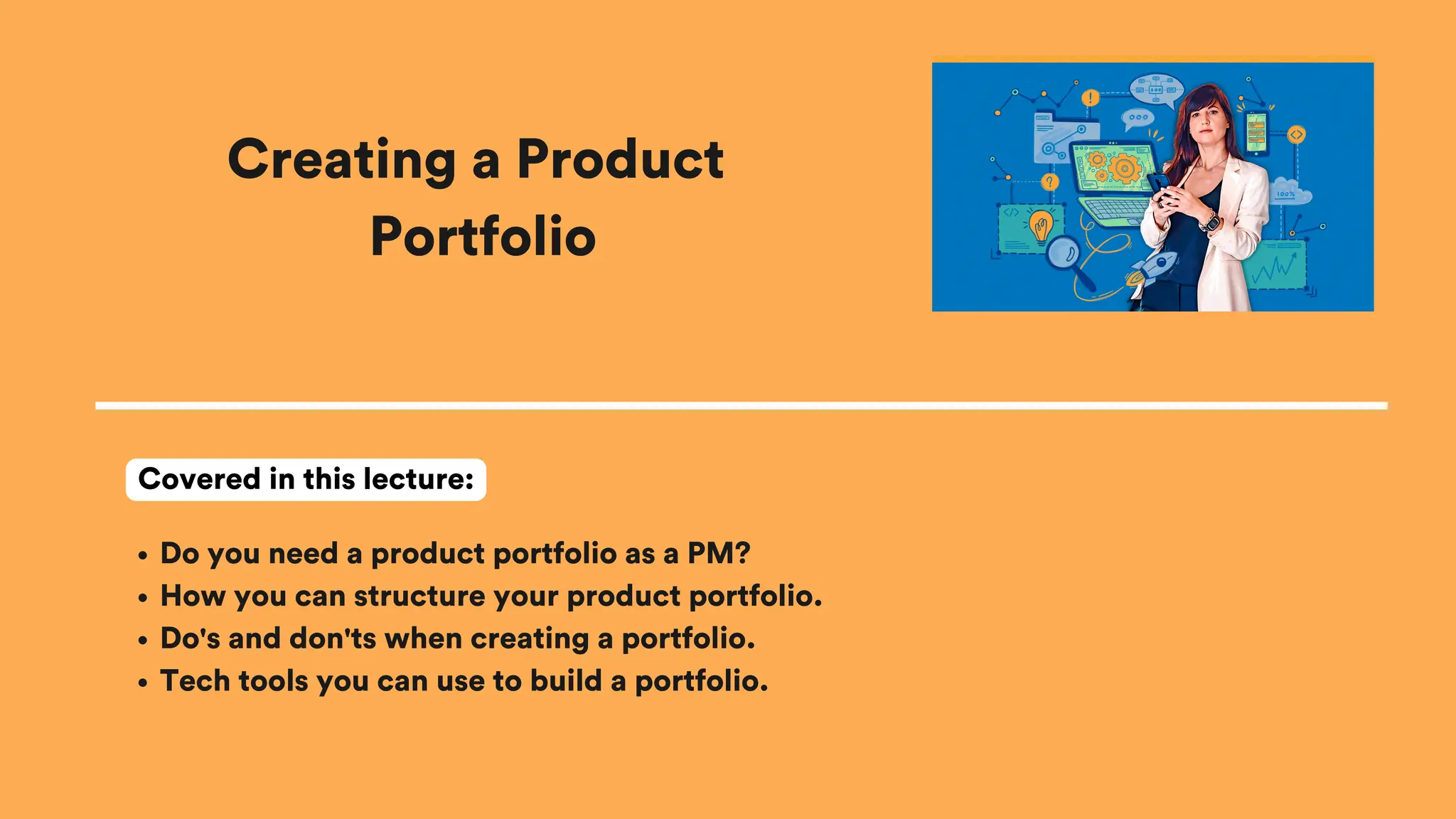 Creating a Product
Portfolio
Do you need a product portfolio as a PM?
How you can structure your product portfolio.
Do's and don'ts when creating a portfolio.
Tech tools you can use to build a portfolio.
Covered in this lecture:
 