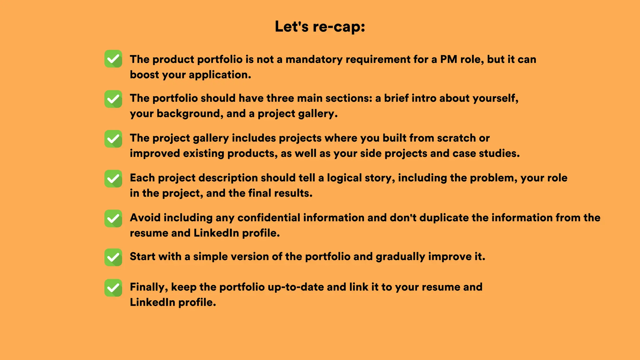Let's re-cap:
The product portfolio is not a mandatory requirement for a PM role, but it can
boost your application.
The portfolio should have three main sections: a brief intro about yourself,
your background, and a project gallery.
The project gallery includes projects where you built from scratch or
improved existing products, as well as your side projects and case studies.
Each project description should tell a logical story, including the problem, your role
in the project, and the final results.
Avoid including any confidential information and don't duplicate the information from the
resume and LinkedIn profile.
Start with a simple version of the portfolio and gradually improve it.
Finally, keep the portfolio up-to-date and link it to your resume and
LinkedIn profile.
 