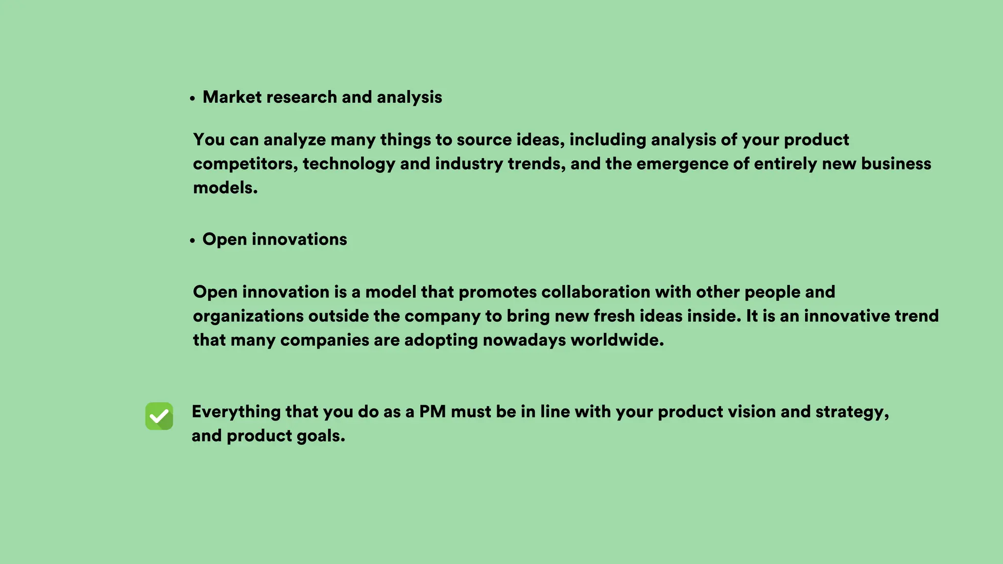 Everything that you do as a PM must be in line with your product vision and strategy,
and product goals.
Open innovations
Market research and analysis
You can analyze many things to source ideas, including analysis of your product
competitors, technology and industry trends, and the emergence of entirely new business
models.
Open innovation is a model that promotes collaboration with other people and
organizations outside the company to bring new fresh ideas inside. It is an innovative trend
that many companies are adopting nowadays worldwide.
 