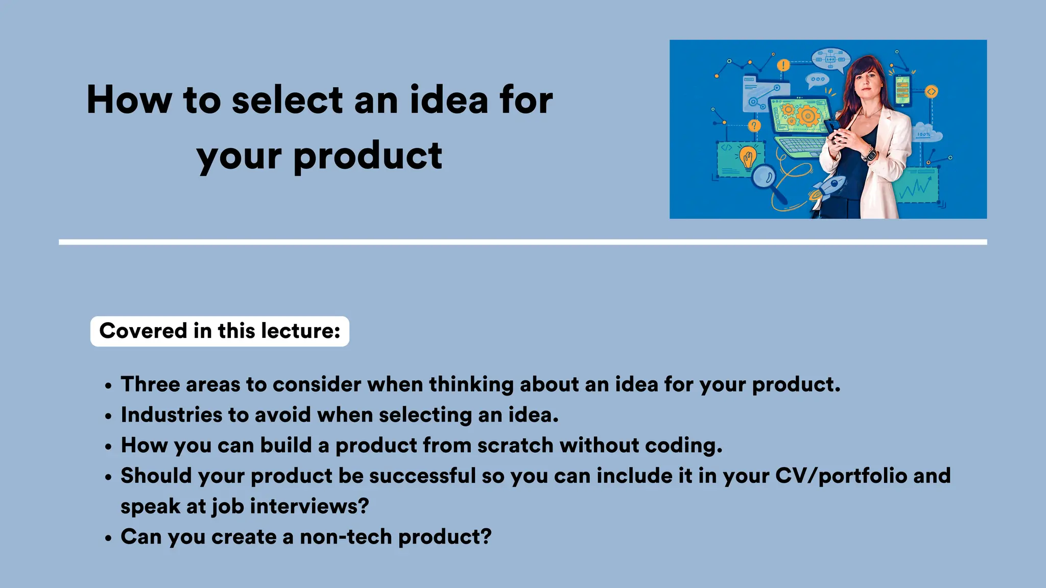 How to select an idea for
your product
Three areas to consider when thinking about an idea for your product.
Industries to avoid when selecting an idea.
How you can build a product from scratch without coding.
Should your product be successful so you can include it in your CV/portfolio and
speak at job interviews?
Can you create a non-tech product?
Covered in this lecture:
 