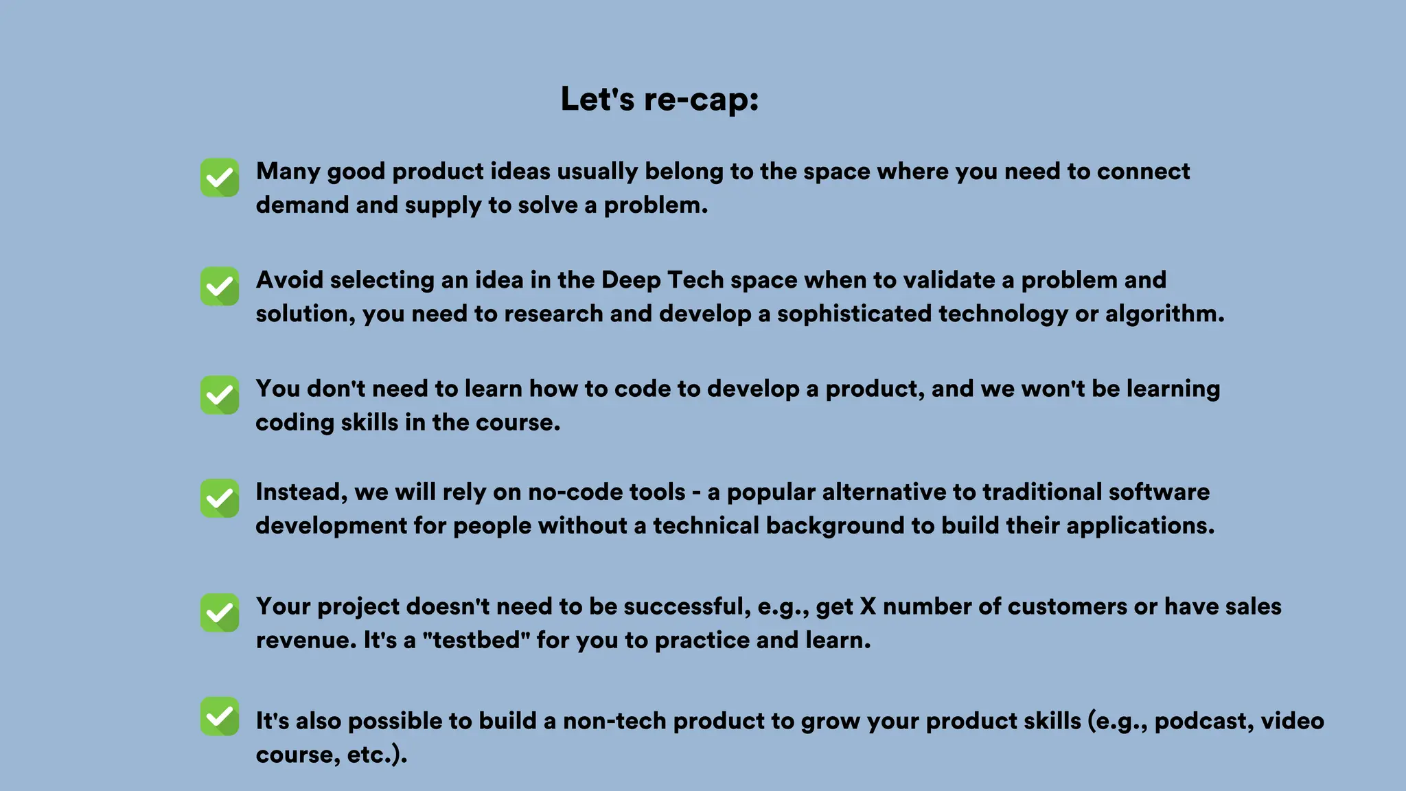 Let's re-cap:
Many good product ideas usually belong to the space where you need to connect
demand and supply to solve a problem.
You don't need to learn how to code to develop a product, and we won't be learning
coding skills in the course.
Your project doesn't need to be successful, e.g., get X number of customers or have sales
revenue. It's a "testbed" for you to practice and learn.
It's also possible to build a non-tech product to grow your product skills (e.g., podcast, video
course, etc.).
Avoid selecting an idea in the Deep Tech space when to validate a problem and
solution, you need to research and develop a sophisticated technology or algorithm.
Instead, we will rely on no-code tools - a popular alternative to traditional software
development for people without a technical background to build their applications.
 
