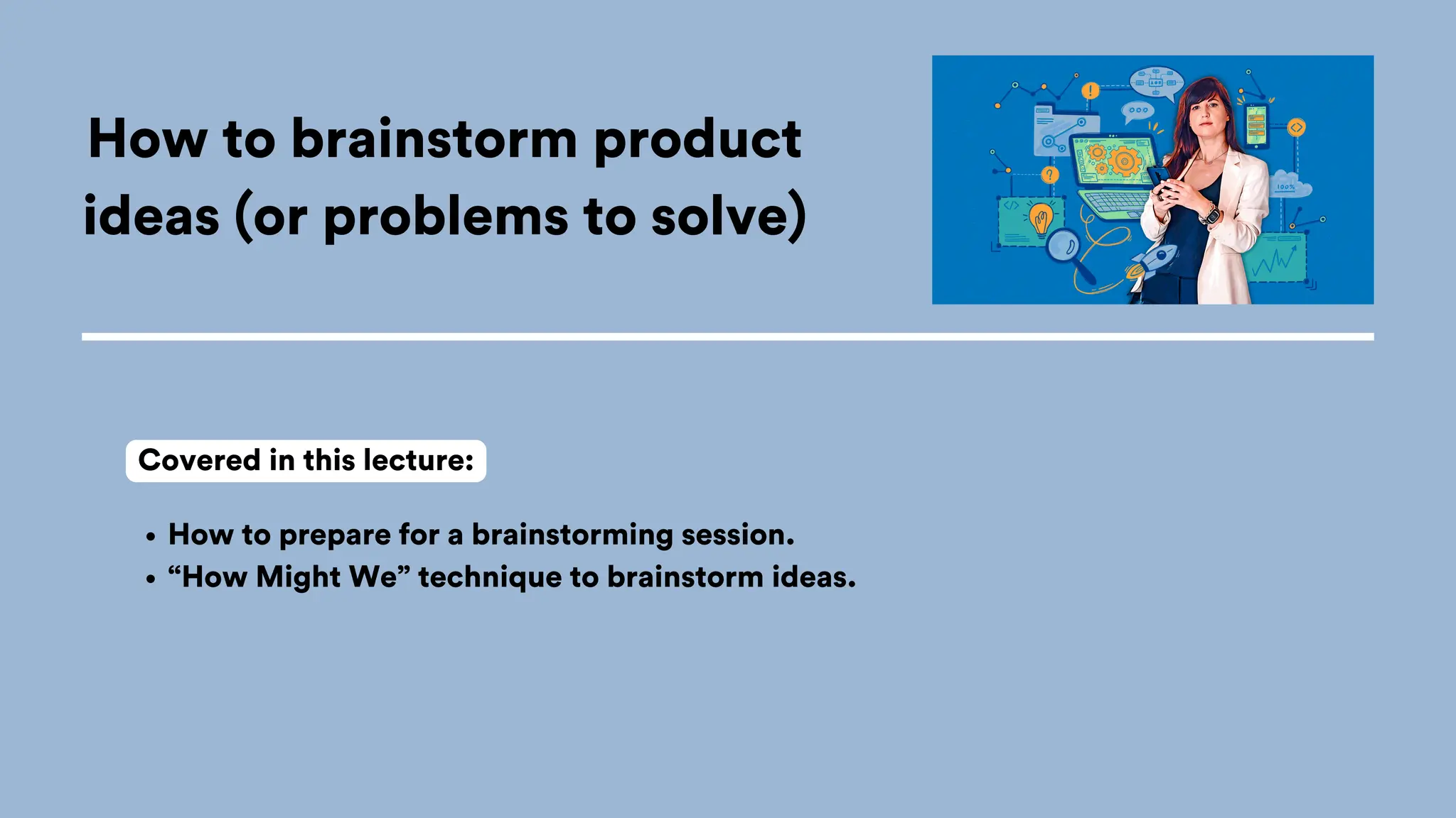 How to brainstorm product
ideas (or problems to solve)
How to prepare for a brainstorming session.
“How Might We” technique to brainstorm ideas.
Covered in this lecture:
 