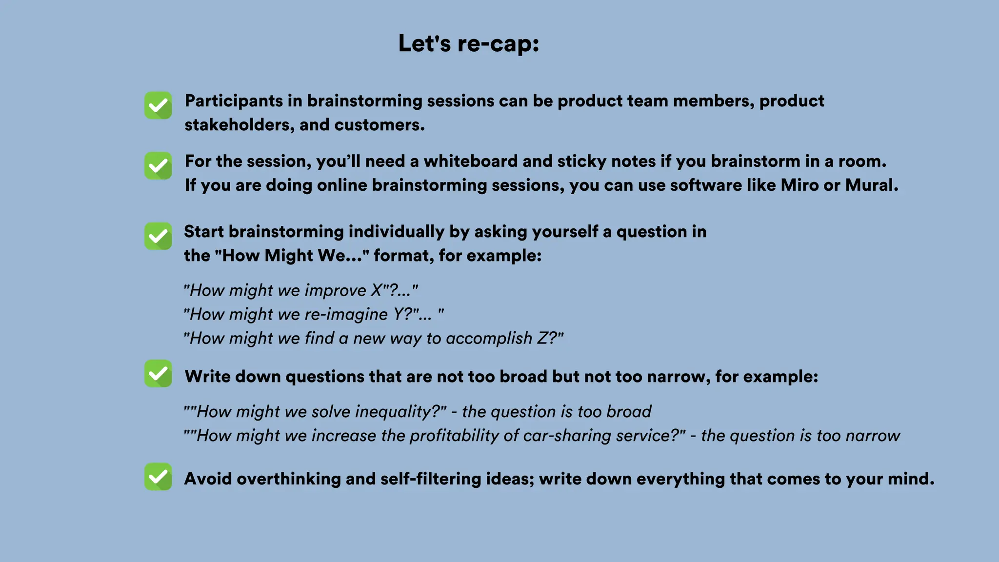 Let's re-cap:
Start brainstorming individually by asking yourself a question in
the "How Might We..." format, for example:
Participants in brainstorming sessions can be product team members, product
stakeholders, and customers.
For the session, you’ll need a whiteboard and sticky notes if you brainstorm in a room.
If you are doing online brainstorming sessions, you can use software like Miro or Mural.
"How might we improve X"?..."
"How might we re-imagine Y?"... "
"How might we find a new way to accomplish Z?"
Write down questions that are not too broad but not too narrow, for example:
""How might we solve inequality?" - the question is too broad
""How might we increase the profitability of car-sharing service?" - the question is too narrow
Avoid overthinking and self-filtering ideas; write down everything that comes to your mind.
 