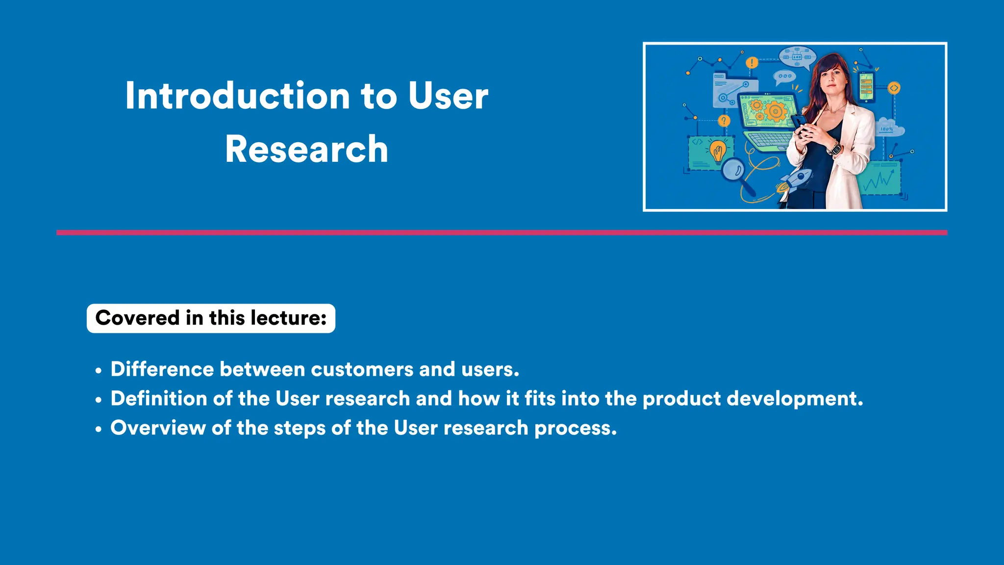 Introduction to User
Research
Difference between customers and users.
Definition of the User research and how it fits into the product development.
Overview of the steps of the User research process.
Covered in this lecture:
 
