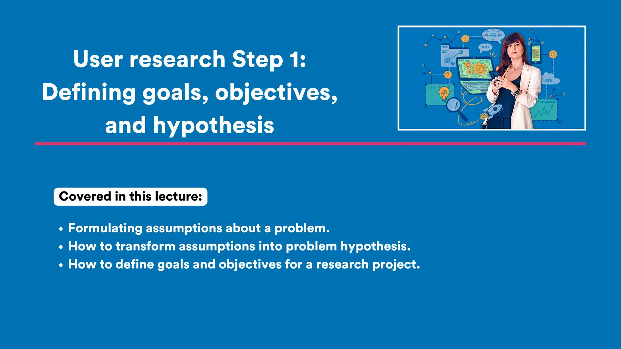 User research Step 1:
Defining goals, objectives,
and hypothesis
Formulating assumptions about a problem.
How to transform assumptions into problem hypothesis.
How to define goals and objectives for a research project.
Covered in this lecture:
 