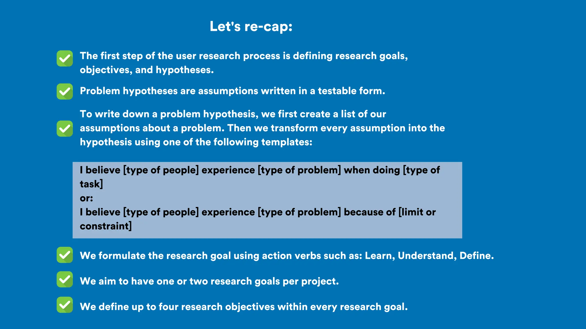 To write down a problem hypothesis, we first create a list of our
assumptions about a problem. Then we transform every assumption into the
hypothesis using one of the following templates:
I believe [type of people] experience [type of problem] when doing [type of
task]
or:
I believe [type of people] experience [type of problem] because of [limit or
constraint]
Let's re-cap:
The first step of the user research process is defining research goals,
objectives, and hypotheses.
Problem hypotheses are assumptions written in a testable form.
We formulate the research goal using action verbs such as: Learn, Understand, Define.
We aim to have one or two research goals per project.
We define up to four research objectives within every research goal.
 