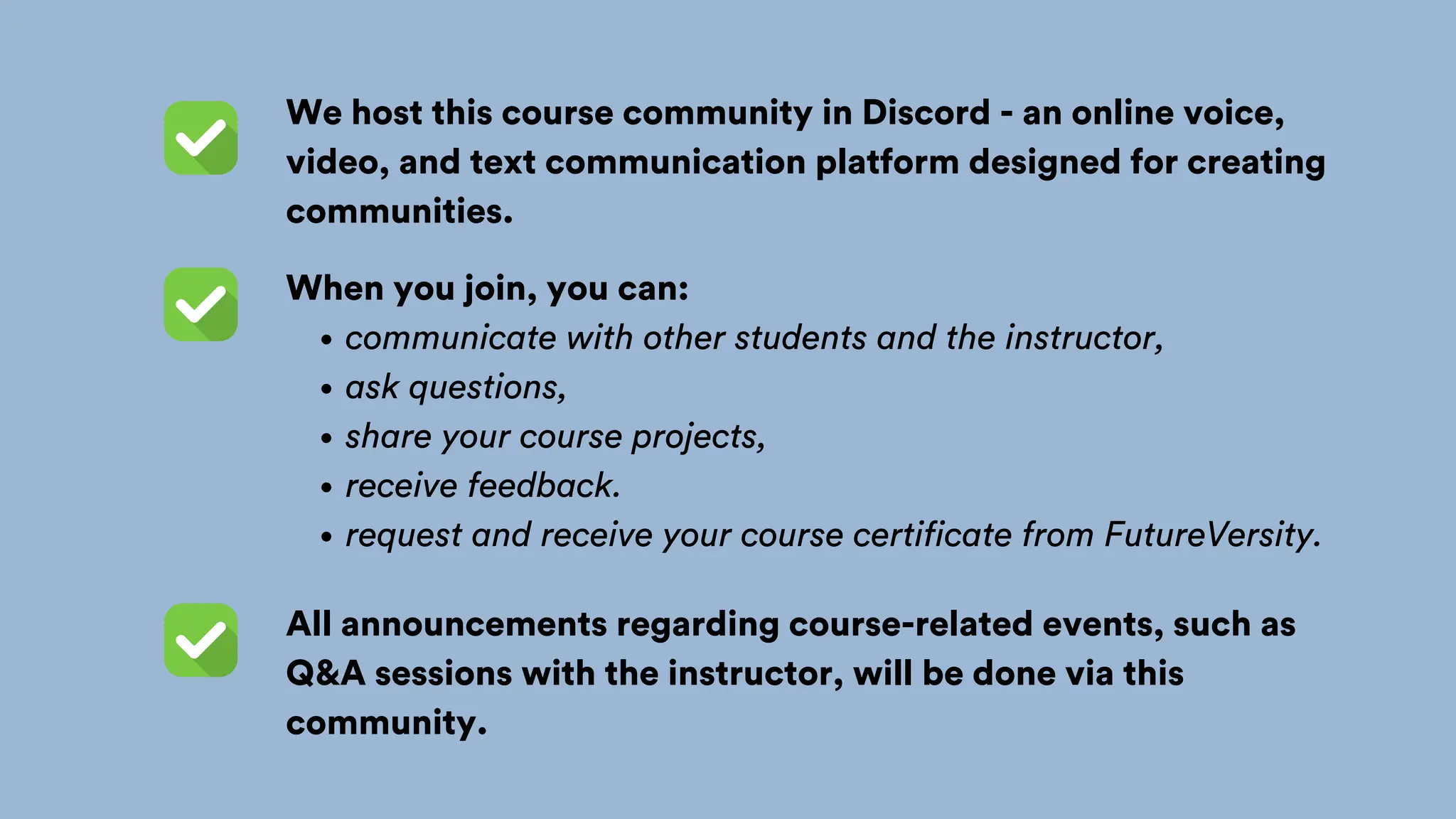 We host this course community in Discord - an online voice,
video, and text communication platform designed for creating
communities.
When you join, you can:
communicate with other students and the instructor,
ask questions,
share your course projects,
receive feedback.
request and receive your course certificate from FutureVersity.
All announcements regarding course-related events, such as
Q&A sessions with the instructor, will be done via this
community.
 