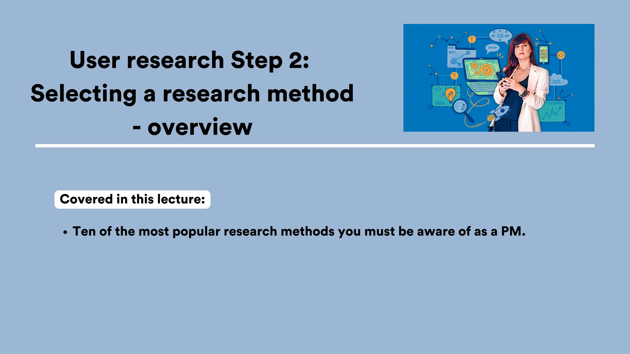 User research Step 2:
Selecting a research method
- overview
Ten of the most popular research methods you must be aware of as a PM.
Covered in this lecture:
 