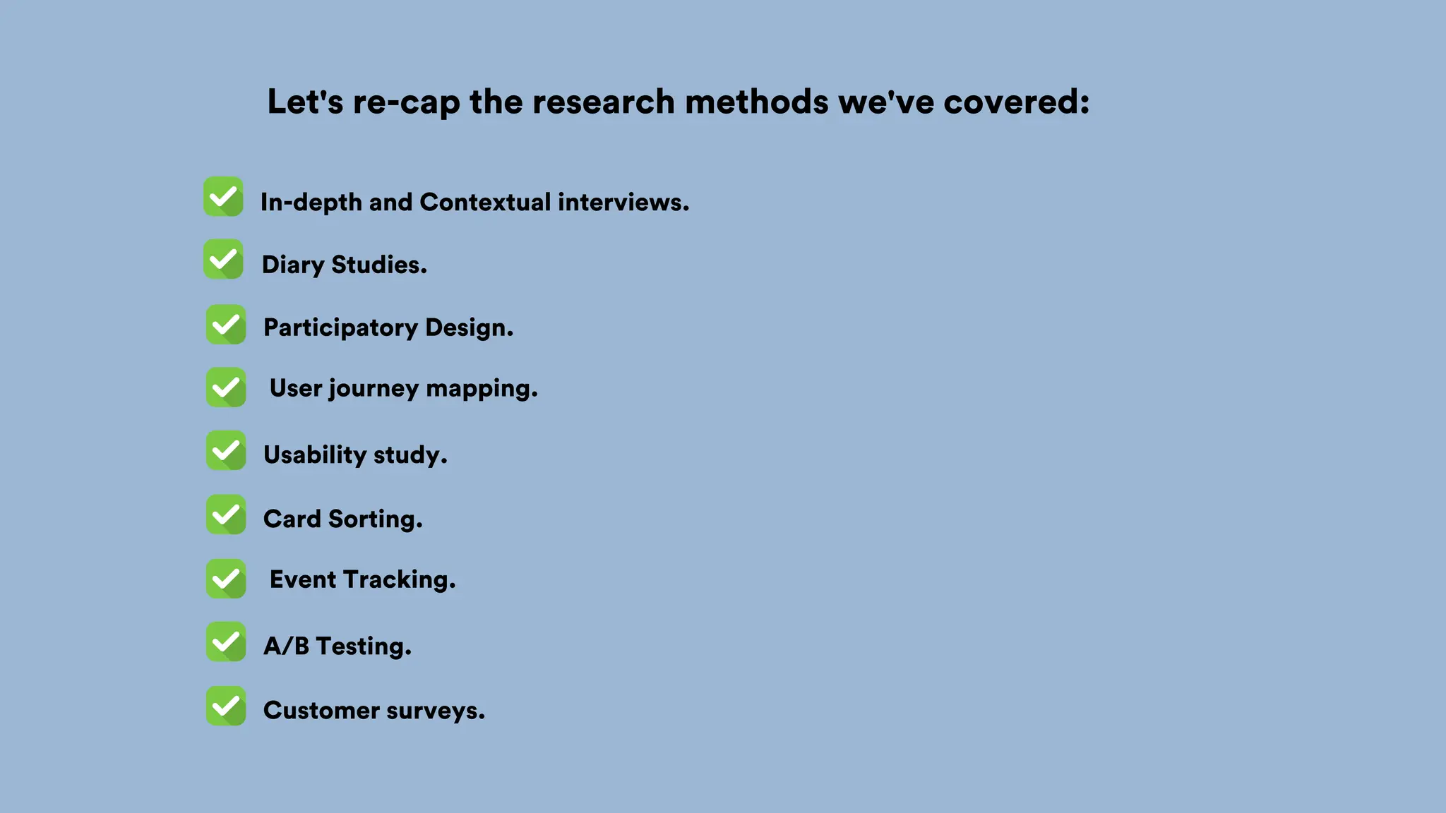 Let's re-cap the research methods we've covered:
In-depth and Contextual interviews.
Participatory Design.
User journey mapping.
Usability study.
Diary Studies.
Card Sorting.
Event Tracking.
A/B Testing.
Customer surveys.
 