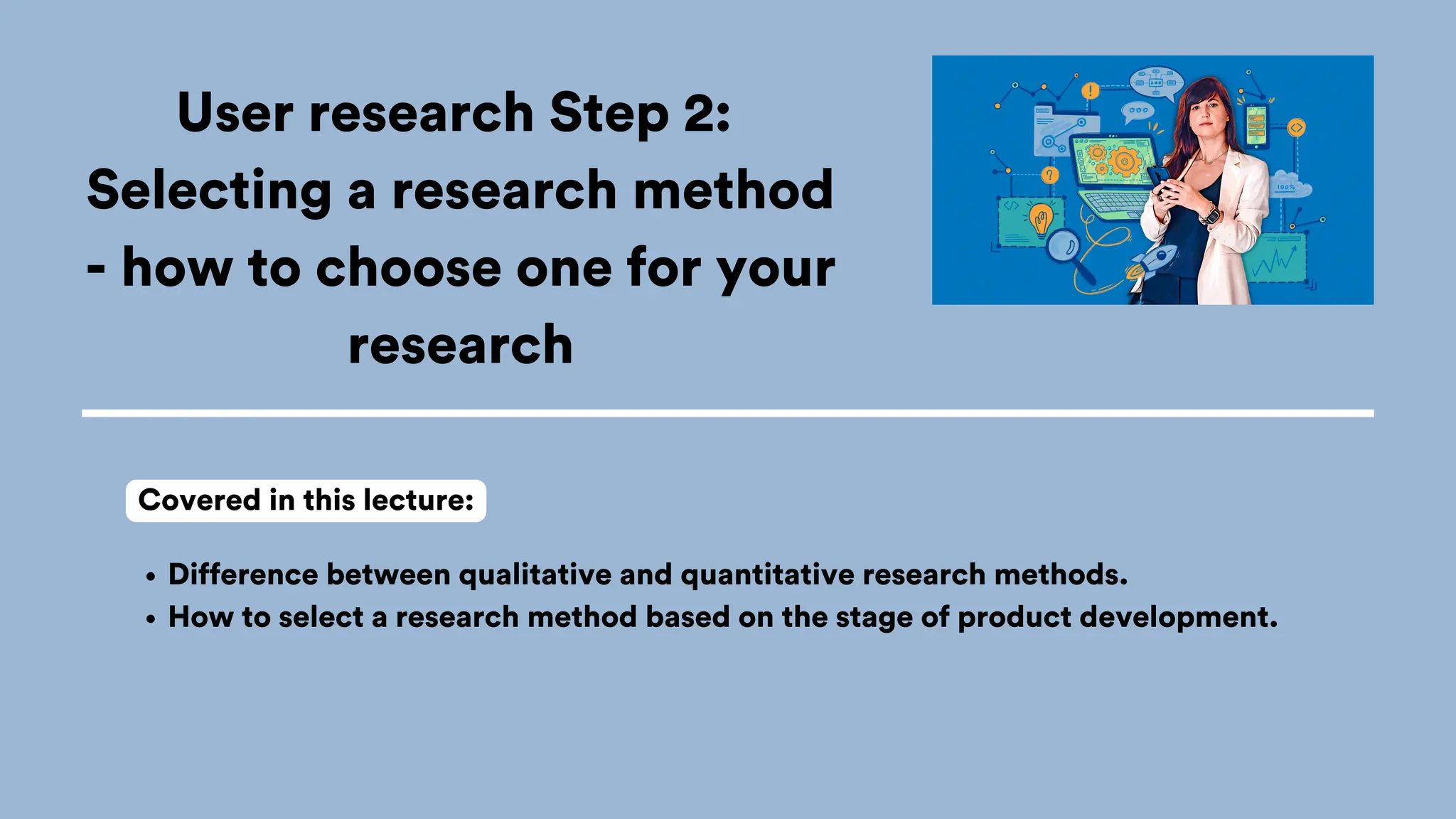 User research Step 2:
Selecting a research method
- how to choose one for your
research
Difference between qualitative and quantitative research methods.
How to select a research method based on the stage of product development.
Covered in this lecture:
 