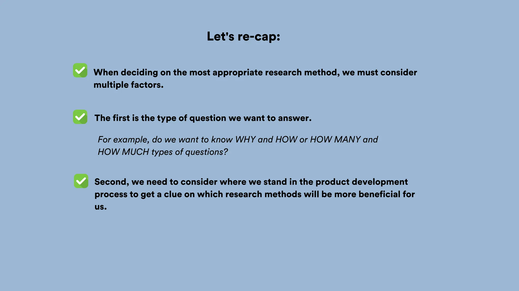 Let's re-cap:
When deciding on the most appropriate research method, we must consider
multiple factors.
The first is the type of question we want to answer.
For example, do we want to know WHY and HOW or HOW MANY and
HOW MUCH types of questions?
Second, we need to consider where we stand in the product development
process to get a clue on which research methods will be more beneficial for
us.
 