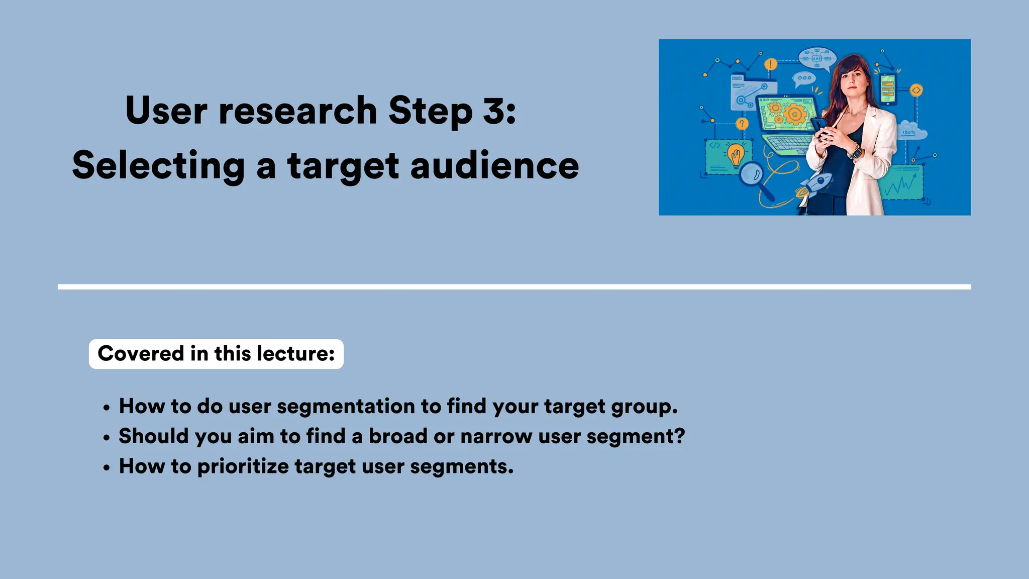 User research Step 3:
Selecting a target audience
How to do user segmentation to find your target group.
Should you aim to find a broad or narrow user segment?
How to prioritize target user segments.
Covered in this lecture:
 