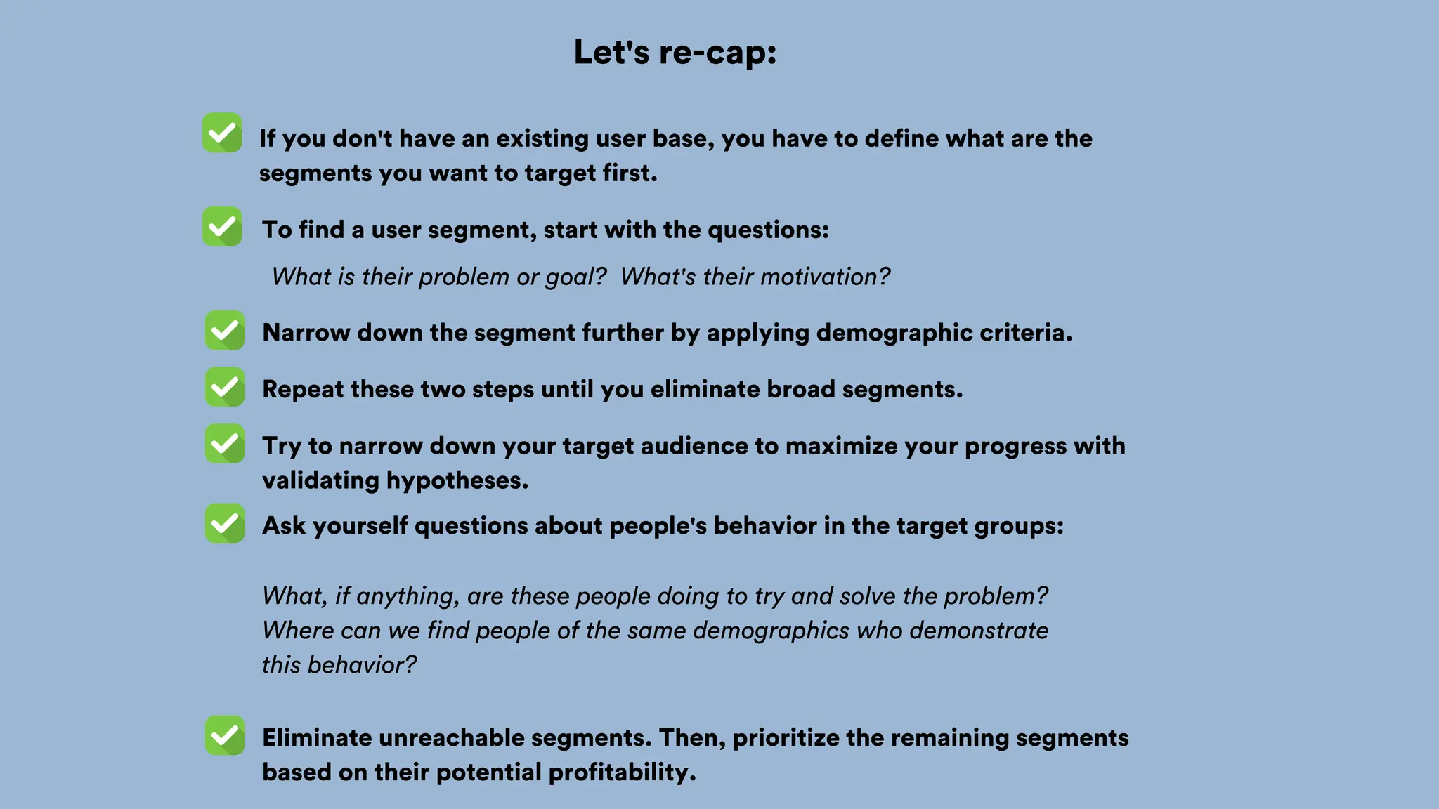 Let's re-cap:
If you don't have an existing user base, you have to define what are the
segments you want to target first.
To find a user segment, start with the questions:
What is their problem or goal? What's their motivation?
Narrow down the segment further by applying demographic criteria.
Repeat these two steps until you eliminate broad segments.
Try to narrow down your target audience to maximize your progress with
validating hypotheses.
Ask yourself questions about people's behavior in the target groups:
What, if anything, are these people doing to try and solve the problem?
Where can we find people of the same demographics who demonstrate
this behavior?
Eliminate unreachable segments. Then, prioritize the remaining segments
based on their potential profitability.
 